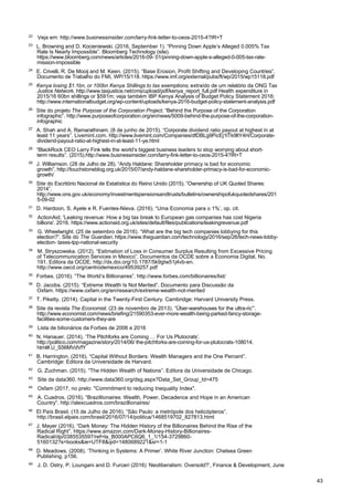 43
22
Veja em: http://www.businessinsider.com/larry-fink-letter-to-ceos-2015-4?IR=T
23
L. Browning and D. Kocieniewski. (2016, September 1). “Pinning Down Apple’s Alleged 0.005% Tax
Rate Is Nearly Impossible”. Bloomberg Technology (site).
https://www.bloomberg.com/news/articles/2016-09- 01/pinning-down-apple-s-alleged-0-005-tax-rate-
mission-impossible
24
E. Crivelli, R. De Mooij and M. Keen. (2015). “Base Erosion, Profit Shifting and Developing Countries”.
Documento de Trabalho do FMI, WP/15/118. https://www.imf.org/external/pubs/ft/wp/2015/wp15118.pdf
25
Kenya losing $1.1bn, or 100bn Kenya Shillings to tax exemptions; extraído de um relatório da ONG Tax
Justice Network. http://www.taxjustice.net/cms/upload/pdf/kenya_report_full.pdf Health expenditure in
2015/16 60bn shillings or $591m; veja também IBP Kenya Analysis of Budget Policy Statement 2016:
http://www.internationalbudget.org/wp-content/uploads/kenya-2016-budget-policy-statement-analysis.pdf
26
Site do projeto The Purpose of the Corporation Project. “Behind the Purpose of the Corporation
infographic”. http://www.purposeofcorporation.org/en/news/5009-behind-the-purpose-of-the-corporation-
infographic
27
A. Shah and A. Ramarathinam. (8 de junho de 2015). “Corporate dividend ratio payout at highest in at
least 11 years”. Livemint.com. http://www.livemint.com/Companies/dfDBLg9PicEj1lTk9ltY4H/Corporate-
dividend-payout-ratio-at-highest-in-at-least-11-ye.html
28
“BlackRock CEO Larry Fink tells the world’s biggest business leaders to stop worrying about short-
term results”. (2015).http://www.businessinsider.com/larry-fink-letter-to-ceos-2015-4?IR=T
29
J. Williamson. (28 de Julho de 28). “Andy Haldane: Shareholder primacy is bad for economic
growth”. http://touchstoneblog.org.uk/2015/07/andy-haldane-shareholder-primacy-is-bad-for-economic-
growth/
30
Site do Escritório Nacional de Estatística do Reino Unido (2015). “Ownership of UK Quoted Shares:
2014”.
http://www.ons.gov.uk/economy/investmentspensionsandtrusts/bulletins/ownershipofukquotedshares/201
5-09-02
31
D. Hardoon, S. Ayele e R. Fuentes-Nieva. (2016). “Uma Economia para o 1%’, op. cit.
32
ActionAid. 'Leaking revenue: How a big tax break to European gas companies has cost Nigeria
billions'. 2016. https://www.actionaid.org.uk/sites/default/files/publications/leakingrevenue.pdf
33
G. Wheelwright. (25 de setembro de 2016). “What are the big tech companies lobbying for this
election?”. Site do The Guardian. https://www.theguardian.com/technology/2016/sep/26/tech-news-lobby-
election- taxes-tpp-national-security
34
M. Stryszowska. (2012). “Estimation of Loss in Consumer Surplus Resulting from Excessive Pricing
of Telecommunication Services in Mexico”. Documentos da OCDE sobre a Economia Digital, No.
191, Editora da OCDE. http://dx.doi.org/10.1787/5k9gtw51j4vb-en.
http://www.oecd.org/centrodemexico/49539257.pdf
35
Forbes. (2016). “The World’s Billionaires”. http://www.forbes.com/billionaires/list/
36
D. Jacobs. (2015). “Extreme Wealth Is Not Merited”. Documento para Discussão da
Oxfam. https://www.oxfam.org/en/research/extreme-wealth-not-merited
37
T. Piketty. (2014). Capital in the Twenty-First Century. Cambridge: Harvard University Press.
38
Site da revista The Economist. (23 de novembro de 2013). “Über-warehouses for the ultra-ric”’.
http://www.economist.com/news/briefing/21590353-ever-more-wealth-being-parked-fancy-storage-
facilities-some-customers-they-are
39
Lista de bilionários da Forbes de 2006 e 2016
40
N. Hanauer. (2014). ‘The Pitchforks are Coming … For Us Plutocrats’.
http://politico.com/magazine/story/2014/06/ the-pitchforks-are-coming-for-us-plutocrats-108014.
html#.U_S56MVdVfY
41
B. Harrington. (2016). “Capital Without Borders: Wealth Managers and the One Percent”.
Cambridge: Editora da Universidade de Harvard.
42
G. Zuchman. (2015). “The Hidden Wealth of Nations”. Editora da Universidade de Chicago.
43
Site da data360. http://www.data360.org/dsg.aspx?Data_Set_Group_Id=475
44
Oxfam (2017, no prelo: "Commitment to reducing Inequality Index".
45
A. Cuadros. (2016). “Brazillionaires: Wealth, Power, Decadence and Hope in an American
Country”. http://alexcuadros.com/brazillionaires/
46
El País Brasil. (15 de Julho de 2016). “São Paulo: a metrópole dos helicópteros”.
http://brasil.elpais.com/brasil/2016/07/14/politica/1468519702_827813.html
47
J. Mayer (2016). “Dark Money: The Hidden History of the Billionaires Behind the Rise of the
Radical Right”. https://www.amazon.com/Dark-Money-History-Billionaires-
Radical/dp/0385535597/ref=la_B000APC6Q6_1_1/154-3729860-
5160132?s=books&ie=UTF8&qid=1480689221&sr=1-1
48
D. Meadows. (2008). ‘Thinking in Systems: A Primer’. White River Junction: Chelsea Green
Publishing. p156.
49
J. D. Ostry, P. Loungani and D. Furceri (2016) ‘Neoliberalism: Oversold?’, Finance & Development, June
 