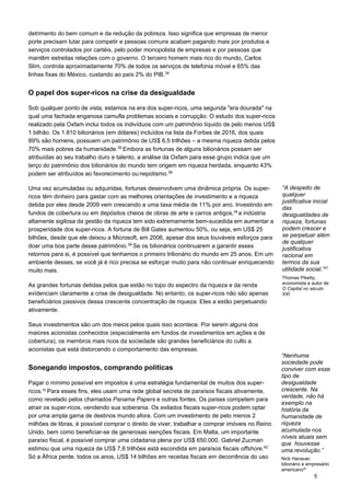 5
detrimento do bem comum e da redução da pobreza. Isso significa que empresas de menor
porte precisam lutar para competir e pessoas comuns acabam pagando mais por produtos e
serviços controlados por cartéis, pelo poder monopolista de empresas e por pessoas que
mantêm estreitas relações com o governo. O terceiro homem mais rico do mundo, Carlos
Slim, controla aproximadamente 70% de todos os serviços de telefonia móvel e 65% das
linhas fixas do México, custando ao país 2% do PIB.34
O papel dos super-ricos na crise da desigualdade
Sob qualquer ponto de vista, estamos na era dos super-ricos, uma segunda "era dourada" na
qual uma fachada enganosa camufla problemas sociais e corrupção. O estudo dos super-ricos
realizado pela Oxfam inclui todos os indivíduos com um patrimônio líquido de pelo menos US$
1 bilhão. Os 1.810 bilionários (em dólares) incluídos na lista da Forbes de 2016, dos quais
89% são homens, possuem um patrimônio de US$ 6,5 trilhões – a mesma riqueza detida pelos
70% mais pobres da humanidade.35
Embora as fortunas de alguns bilionários possam ser
atribuídas ao seu trabalho duro e talento, a análise da Oxfam para esse grupo indica que um
terço do patrimônio dos bilionários do mundo tem origem em riqueza herdada, enquanto 43%
podem ser atribuídos ao favorecimento ou nepotismo.36
Uma vez acumuladas ou adquiridas, fortunas desenvolvem uma dinâmica própria. Os super-
ricos têm dinheiro para gastar com as melhores orientações de investimento e a riqueza
detida por eles desde 2009 vem crescendo a uma taxa média de 11% por ano. Investindo em
fundos de cobertura ou em depósitos cheios de obras de arte e carros antigos,38 
a indústria
altamente sigilosa da gestão da riqueza tem sido extremamente bem-sucedida em aumentar a
prosperidade dos super-ricos. A fortuna de Bill Gates aumentou 50%, ou seja, em US$ 25
bilhões, desde que ele deixou a Microsoft, em 2006, apesar dos seus louváveis esforços para
doar uma boa parte desse patrimônio.39
Se os bilionários continuarem a garantir esses
retornos para si, é possível que tenhamos o primeiro trilionário do mundo em 25 anos. Em um
ambiente desses, se você já é rico precisa se esforçar muito para não continuar enriquecendo
muito mais.
As grandes fortunas detidas pelos que estão no topo do espectro da riqueza e da renda
evidenciam claramente a crise de desigualdade. No entanto, os super-ricos não são apenas
beneficiários passivos dessa crescente concentração de riqueza. Eles a estão perpetuando
ativamente.
Seus investimentos são um dos meios pelos quais isso acontece. Por serem alguns dos
maiores acionistas conhecidos (especialmente em fundos de investimentos em ações e de
cobertura), os membros mais ricos da sociedade são grandes beneficiários do culto a
acionistas que está distorcendo o comportamento das empresas.
Sonegando impostos, comprando políticas
Pagar o mínimo possível em impostos é uma estratégia fundamental de muitos dos super-
ricos.41 
Para esses fins, eles usam uma rede global secreta de paraísos fiscais ativamente,
como revelado pelos chamados Panama Papers e outras fontes. Os países competem para
atrair os super-ricos, vendendo sua soberania. Os exilados fiscais super-ricos podem optar
por uma ampla gama de destinos mundo afora. Com um investimento de pelo menos 2
milhões de libras, é possível comprar o direito de viver, trabalhar e comprar imóveis no Reino
Unido, bem como beneficiar-se de generosas isenções fiscais. Em Malta, um importante
paraíso fiscal, é possível comprar uma cidadania plena por US$ 650.000. Gabriel Zucman
estimou que uma riqueza de US$ 7,6 trilhões está escondida em paraísos fiscais offshore.42
Só a África perde, todos os anos, US$ 14 bilhões em receitas fiscais em decorrência do uso
“A despeito de
qualquer
justificativa inicial
das
desigualdades de
riqueza, fortunas
podem crescer e
se perpetuar além
de qualquer
justificativa
racional em
termos da sua
utilidade social.”37
 
Thomas Piketty,
economista e autor de
O Capital no século
XXI
“Nenhuma
sociedade pode
conviver com esse
tipo de
desigualdade
crescente. Na
verdade, não há
exemplo na
história da
humanidade de
riqueza
acumulada nos
níveis atuais sem
que houvesse
uma revolução.”
Nick Hanauer,
bilionário e empresário
americano40
 
 