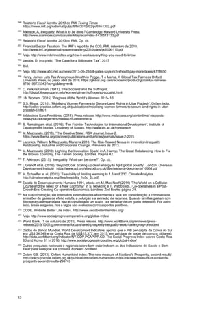 52
248
Relatório Fiscal Monitor 2013 do FMI Taxing Times
https://www.imf.org/external/pubs/ft/fm/2013/02/pdf/fm1302.pdf
249
Atkinson, A, Inequality: What is to be done? Cambridge: Harvard University Press.
http://www.acarindex.com/dosyalar/kitap/acarindex-1436513133.pdf
250
Relatório Fiscal Monitor 2013 do FMI, Op. cit.
251
Financial Sector Taxation: The IMF’s report to the G20, FMI, setembro de 2010.
http://www.imf.org/external/np/seminars/eng/2010/paris/pdf/090110.pdf
252
Veja http://www.robinhoodtax.org/how-it-works/everything-you-need-to-know
253
Jacobs, D. (no prelo) “The Case for a Billionaire Tax”. 2017
254 Ibid.
255
Veja http://www.abc.net.au/news/2013-05-28/bill-gates-says-rich-should-pay-more-taxes/4718650
256
Henry, James Lets Tax Anonymous Wealth in Pogge, T e Mehta, K Global Tax Fairness Oxford
University Press, no prelo, abril de 2016. https://global.oup.com/academic/product/global-tax-fairness-
9780198725343?cc=gb&lang=en&
257
C. Perkins Gilman. (1911). ‘The Socialist and the Suffragist’.
http://digital.library.upenn.edu/women/gilman/suffrage/su-socialist.html
258
UN Women. (2015) ‘Progress of the World’s Women 2015–16’.
259
S.S. Misra. (2016). ‘Mobilising Women Farmers to Secure Land Rights in Uttar Pradesh’. Oxfam India.
http://policy-practice.oxfam.org.uk/publications/mobilising-women-farmers-to-secure-land-rights-in-uttar-
pradesh-610601
260
Médecines Sans Frontières. (2014). Press release. http://www.msfaccess.org/content/msf-responds-
news-pull-out-neglected-disease-rd-astrazeneca/
261
B. Ramalingam et al. (2016). ‘Ten Frontier Technologies for International Development’. Institute of
Development Studies, University of Sussex. http://www.ids.ac.uk/frontiertech
262
M. Mazzucato. (2015). ‘The Creative State’. RSA Journal, Issue 2.
https://www.thersa.org/discover/publications-and-articles/journals/issue-2-2015
263
Lazonick, William & Mazzucato, Mariana 2013. The Risk-Reward Nexus in Innovation-Inequality
Relationship. Industrial and Corporate Change, Primavera de 2013.
264
M. Mazzucato (2013) ‘Lighting the Innovation Spark’ in A. Harrop, The Great Rebalancing: How to Fix
the Broken Economy, The Fabian Society, Londres. Página 42.
265
T. Atkinson. (2015). ‘Inequality: What can be done?’. Op. cit.
266
I. Granoff et al. (2016). ‘Beyond Coal: Scaling up clean energy to fight global poverty’. London: Overseas
Development Institute https://www.odi.org/sites/odi.org.uk/files/resource-documents/10964.pdf
267
M. Schaeffer et al. (2015). ‘Feasibility of limiting warming to 1.5 and 2°C’. Climate Analytics.
http://climateanalytics.org/files/feasibility_1o5c_2c.pdf.
268
Escala do Desenvolvimento Humano 1991, citada em M. Max-Neef (2014) “The World on a Collision
Course and the Need for a New Economy!” in S. Novkovic e T. Webb (eds.) Co-operatives in a Post-
Growth Era: Creating Co-operative Economics. Londres: Zed Books: página 24.
269
Na sua construção, ele internaliza externalidades eficazmente e leva em consideração a criminalidade,
emissões de gases de efeito estufa, a poluição e a extração de recursos. Quando famílias gastam com
filtros e água engarrafada, isso é considerado um custo, por se tartar de um gasto defensivo. Por outro
lado, áreas alagadas, rios e lagos são avaliados como aspectos positivos.
270
OCDE. Website Better Life Index. http://www.oecdbetterlifeindex.org/
271
Veja http://www.socialprogressimperative.org/global-index/
272
World Bank. (1 de outubro de 2015). Press release. http://www.worldbank.org/en/news/press-
release/2015/10/01/governments-focus-shared-prosperity-inequality-world-bank-group-president
273
Dados do Banco Mundial, World Development Indicators, aponta que o PIB per capita da Corea do Sul
era US$ 34.549 e da Costa Rica de US$15.377, em 2015, em paridade de poder de compra (dólares).
http://data.worldbank.org/indicator/NY.GDP.PCAP.PP.CD. The Social Progress Index scores Costa Rica
80 and Korea 81 in 2016. http://www.socialprogressimperative.org/global-index/
274
Outras pesquisas nacionais e regionais sobre bem-estar incluem as dos Indicadores de Saúde e Bem-
Estar para Glasgow e a consulta Forward Scotland.
275
Oxfam GB. (2013). ‘Oxfam Humankind Index: The new measure of Scotland's Prosperity, second results’
http://policy-practice.oxfam.org.uk/publications/oxfam-humankind-index-the-new-measure-of-scotlands-
prosperity-second-results-293743
 