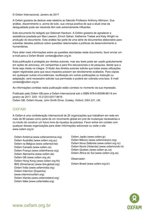 © Oxfam Internacional, Janeiro de 2017
A Oxfam gostaria de dedicar este relatório ao falecido Professor Anthony Atkinson. Sua
análise, discernimento e, acima de tudo, sua crença positiva de que a atual crise da
desigualdade pode ser resolvida têm sido extremamente influentes.
Este documento foi redigido por Deborah Hardoon. A Oxfam gostaria de agradecer a
assistência prestada por Max Lawson, Erinch Sahan, Katherine Trebek and Katy Wright na
produção do documento. Esta análise faz parte de uma série de documentos elaborados para
subsidiar debates públicos sobre questões relacionadas a políticas de desenvolvimento e
humanitárias.
Para obter mais informações sobre as questões abordadas neste documento, favor enviar um
e-mail para a Oxfam Brasil: contato@oxfam.org.br.
Esta publicação é protegida por direitos autorais, mas seu texto pode ser usado gratuitamente
em ações de advocacy, em campanhas e para fins educacionais e de pesquisa, desde que a
fonte seja citada na íntegra. O titular dos direitos autorais solicita que todas essas utilizações
sejam registradas para que seus impactos possam ser devidamente avaliados. Para cópias
em quaisquer outras circunstâncias, reutilização em outras publicações ou tradução ou
adaptação, será necessário solicitar sua permissão e poderá ser cobrada uma taxa. E-mail:
contato@oxfam.org.br.
As informações contidas nesta publicação estão corretas no momento da sua impressão.
Publicado pela Oxfam GB para a Oxfam Internacional sob o ISBN 978-0-85598-861-6 em
janeiro de 2017. DOI: 10.21201/2017.8616
Oxfam GB, Oxfam House, John Smith Drive, Cowley, Oxford, OX4 2JY, UK.
OXFAM
A Oxfam é uma confederação internacional de 20 organizações que trabalham em rede em
mais de 90 países como parte de um movimento global em prol de mudanças necessárias e
no intuito de construir um futuro livre da injustiça da pobreza. Favor entrar em contato com
qualquer dessas organizações para obter informações adicionais ou visite o site
www.oxfam.org.br
Oxfam América (www.oxfamamerica.org)
Oxfam Austrália (www.oxfam.org.au)
Oxfam na Bélgica (www.oxfamsol.be)
Oxfam Canadá (www.oxfam.ca)
Oxfam França (www.oxfamfrance.org)
Oxfam Alemanha (www.oxfam.de)
Oxfam GB (www.oxfam.org.uk)
Oxfam Hong Kong (www.oxfam.org.hk)
IBIS (Dinamarca) (www.ibis-global.org)
Oxfam Índia (www.oxfamindia.org)
Oxfam Intermon (Espanha)
(www.intermonoxfam.org)
Oxfam Irlanda (www.oxfamireland.org)
Oxfam Itália (www.oxfamitalia.org)
Oxfam Japão (www.oxfam.jp)
Oxfam México (www.oxfammexico.org)
Oxfam Nova Zelândia (www.oxfam.org.nz)
Oxfam Novib (Holanda) (www.oxfamnovib.nl)
Oxfam Quebec (www.oxfam.qc.ca)
Oxfam África do Sul (www.oxfam.org.za)
Observador:
Oxfam Brasil (www.oxfam.org.br)
www.oxfam.org.br
 