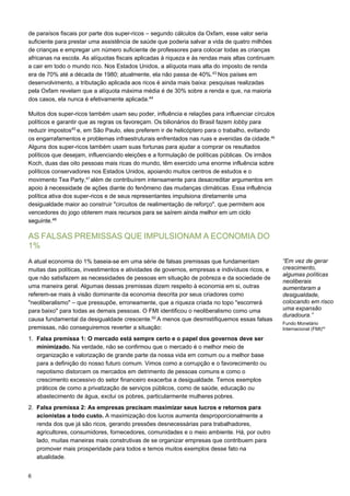 6
de paraísos fiscais por parte dos super-ricos – segundo cálculos da Oxfam, esse valor seria
suficiente para prestar uma assistência de saúde que poderia salvar a vida de quatro milhões
de crianças e empregar um número suficiente de professores para colocar todas as crianças
africanas na escola. As alíquotas fiscais aplicadas à riqueza e às rendas mais altas continuam
a cair em todo o mundo rico. Nos Estados Unidos, a alíquota mais alta do imposto de renda
era de 70% até a década de 1980; atualmente, ela não passa de 40%.43
Nos países em
desenvolvimento, a tributação aplicada aos ricos é ainda mais baixa: pesquisas realizadas
pela Oxfam revelam que a alíquota máxima média é de 30% sobre a renda e que, na maioria
dos casos, ela nunca é efetivamente aplicada.44
Muitos dos super-ricos também usam seu poder, influência e relações para influenciar círculos
políticos e garantir que as regras os favoreçam. Os bilionários do Brasil fazem lobby para
reduzir impostos45
e, em São Paulo, eles preferem ir de helicóptero para o trabalho, evitando
os engarrafamentos e problemas infraestruturais enfrentados nas ruas e avenidas da cidade.46 
Alguns dos super-ricos também usam suas fortunas para ajudar a comprar os resultados
políticos que desejam, influenciando eleições e a formulação de políticas públicas. Os irmãos
Koch, duas das oito pessoas mais ricas do mundo, têm exercido uma enorme influência sobre
políticos conservadores nos Estados Unidos, apoiando muitos centros de estudos e o
movimento Tea Party,47 
além de contribuírem intensamente para desacreditar argumentos em
apoio à necessidade de ações diante do fenômeno das mudanças climáticas. Essa influência
política ativa dos super-ricos e de seus representantes impulsiona diretamente uma
desigualdade maior ao construir "circuitos de realimentação de reforço", que permitem aos
vencedores do jogo obterem mais recursos para se saírem ainda melhor em um ciclo
seguinte.48
AS FALSAS PREMISSAS QUE IMPULSIONAM A ECONOMIA DO
1%
A atual economia do 1% baseia-se em uma série de falsas premissas que fundamentam
muitas das políticas, investimentos e atividades de governos, empresas e indivíduos ricos, e
que não satisfazem as necessidades de pessoas em situação de pobreza e da sociedade de
uma maneira geral. Algumas dessas premissas dizem respeito à economia em si, outras
referem-se mais à visão dominante da economia descrita por seus criadores como
"neoliberalismo" – que pressupõe, erroneamente, que a riqueza criada no topo "escorrerá
para baixo" para todas as demais pessoas. O FMI identificou o neoliberalismo como uma
causa fundamental da desigualdade crescente.50
A menos que desmistifiquemos essas falsas
premissas, não conseguiremos reverter a situação:
1. Falsa premissa 1: O mercado está sempre certo e o papel dos governos deve ser
minimizado. Na verdade, não se confirmou que o mercado é o melhor meio de
organização e valorização de grande parte da nossa vida em comum ou a melhor base
para a definição do nosso futuro comum. Vimos como a corrupção e o favorecimento ou
nepotismo distorcem os mercados em detrimento de pessoas comuns e como o
crescimento excessivo do setor financeiro exacerba a desigualdade. Temos exemplos
práticos de como a privatização de serviços públicos, como de saúde, educação ou
abastecimento de água, exclui os pobres, particularmente mulheres pobres.
2. Falsa premissa 2: As empresas precisam maximizar seus lucros e retornos para
acionistas a todo custo. A maximização dos lucros aumenta desproporcionalmente a
renda dos que já são ricos, gerando pressões desnecessárias para trabalhadores,
agricultores, consumidores, fornecedores, comunidades e o meio ambiente. Há, por outro
lado, muitas maneiras mais construtivas de se organizar empresas que contribuem para
promover mais prosperidade para todos e temos muitos exemplos desse fato na
atualidade.
“Em vez de gerar
crescimento,
algumas políticas
neoliberais
aumentaram a
desigualdade,
colocando em risco
uma expansão
duradoura.”
Fundo Monetário
Internacional (FMI)49
 
 