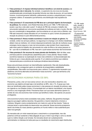 7
3. Falsa premissa 3: A riqueza individual extrema é benéfica e um sinal de sucesso, e a
desigualdade não é relevante. Na verdade, o surgimento de uma nova era dourada,
caracterizada pela concentração de grandes fortunas nas mãos de poucos, em sua maioria
homens, é economicamente ineficiente, politicamente corrosivo e prejudicial para o nosso
progresso coletivo. É necessário que tenhamos uma distribuição mais equitativa da
riqueza.
4. Falsa premissa 4: O crescimento do PIB deve ser o principal objetivo da formulação
de políticas. Na verdade, como Robert Kennedy afirmou em 1968, "o PIB mede tudo,
exceto o que faz a vida valer a pena". O cálculo do PIB não computa o trabalho não
remunerado realizado por uma enorme quantidade de mulheres em todo o mundo. Ele não
leva em consideração a desigualdade, que fica evidente em um país como a Zâmbia, cujo
PIB está crescendo a taxas elevadas em um momento no qual o número de pessoas em
situação de pobreza no país efetivamenteaumentou.
5. Falsa premissa 5: Nosso modelo econômico é neutro em relação ao gênero. Na
verdade, cortes nos serviços públicos, na segurança no emprego e em direitos trabalhistas
afetam mais as mulheres. Um número desproporcionalmente mais alto de mulheres ocupa
empregos menos seguros e mais mal remunerados e elas também ficam responsáveis
pela maior parte do trabalho não remunerado de cuidar de filhos e de outras pessoas no
lar – que não é contabilizado no PIB, mas sem o qual nossas economias não funcionariam.
6. Falsa premissa 6: Os recursos do nosso planeta são ilimitados. Além de falsa, essa
premissa pode ter consequências catastróficas para o nosso planeta. Nosso modelo
econômico baseia-se na exploração do nosso meio ambiente e na desconsideração dos
limites do que o nosso planeta pode suportar. É um sistema econômico que colabora
intensamente para a ocorrência de mudanças climáticas descontroladas.
Essas seis premissas precisam ser desmistificadas rapidamente. Elas são desatualizadas,
retrógradas e não conseguiram gerar um ambiente de prosperidade e estabilidade
compartilhadas. Elas estão nos empurrando para o abismo. É urgentemente necessário que
adotemos uma forma alternativa de administrar nossa economia – para que tenhamos uma
"economia humana".
UM ECONOMIA HUMANA PARA OS 99%
Precisamos, juntos, criar um novo senso comum, dar uma reviravolta e desenhar uma
economia cujo objetivo principal seja o de beneficiar os 99%, não o 1%. O grupo que mais
deve ser beneficiado pelas nossas economias é o das pessoas em situação de pobreza, seja
em Uganda ou nos Estados Unidos. A humanidade tem um talento inacreditável, uma riqueza
enorme e uma imaginação infinita. Precisamos fazer com que esses elementos operem no
sentido de criar uma economia mais humana que beneficie a todos, não apenas uns poucos
privilegiados.
Uma economia humana criaria sociedades mais justas, melhores. Ela garantiria empregos
seguros que pagam salários decentes. Ela garantiria o mesmo tratamento a homens e
mulheres. Ninguém viveria constantemente com medo do custo de ficar doente. Todas as
crianças teriam a oportunidade de desenvolver seu potencial. Nossa economia prosperaria
dentro dos limites do nosso planeta e garantiria um mundo melhor e mais sustentável para
cada nova geração.
Os mercados são um motor essencial para o crescimento e a prosperidade, mas não
podemos continuar aceitando a falsa alegação de que o motor é que dirige o carro ou decide
qual é a melhor direção a ser tomada. Os mercados devem ser cuidadosamente
administrados no interesse de todos para que os resultados do crescimento sejam distribuídos
“O PIB mede
tudo, exceto o
que faz a vida
valer a pena”51
 
Robert Kennedy, 1968
“É impossível
melhorar o mundo
com tantas
pessoas mantidas
no fundo” 52
 
Charlotte Perkins
Gillman, socialista e
sufragista
 