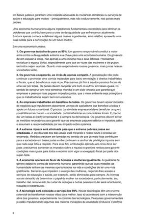 8
em bases justas e garantam uma resposta adequada às mudanças climáticas ou serviços de
saúde e educação para muitos – principalmente, mas não exclusivamente, nos países mais
pobres.
Uma economia humana teria alguns ingredientes fundamentais concebidos para eliminar os
problemas que contribuíram para a crise de desigualdade que enfrentamos atualmente.
Embora apenas comece a delinear alguns desses ingredientes, este relatório apresenta uma
base sólida para a construção de um futuro melhor.
Em uma economia humana:
1. Os governos trabalharão para os 99%. Um governo responsável constitui a maior
arma contra a desigualdade extrema e a chave para uma economia humana. Os governos
devem escutar a todos, não apenas a uma minoria rica e seus lobistas. Precisamos
revitalizar o espaço cívico, especialmente para que as vozes das mulheres e de grupos
excluídos sejam ouvidas. Quanto mais responsáveis nossos governos, mais justas nossas
sociedades serão.
2. Os governos cooperarão, ao invés de apenas competir. A globalização não pode
continuar a promover uma corrida implacável para baixo em relação a direitos trabalhistas
e fiscais, que só beneficia os mais ricos. Precisamos pôr fim à era dos paraísos fiscais de
uma vez por todas. Os países devem cooperar uns com os outros, em bases iguais, no
sentido de construir um novo consenso mundial e um ciclo virtuoso que garanta que
empresas e pessoas ricas paguem impostos justos, que o meio ambiente seja protegido e
que os trabalhadores sejam bem remunerados.
3. As empresas trabalharão em benefício de todos. Os governos devem apoiar modelos
de negócios que impulsionem claramente um tipo de capitalismo que beneficie a todos e
apoie um futuro sustentável. O produto da atividade empresarial deve beneficiar os que o
possibilitaram e criaram – a sociedade, os trabalhadores e comunidades locais. É preciso
dar um basta ao lobby empresarial e à compra da democracia. Os governos devem tomar
as medidas necessárias para garantir que as empresas paguem salários e impostos justos
e assumam a responsabilidade por seu impacto sobre oplaneta.
4. A extrema riqueza será eliminada para que a extrema pobreza possa ser
erradicada. A era dourada dos dias atuais está minando o nosso futuro e precisa ser
encerrada. Medidas precisam ser tomadas no sentido de que os mais ricos contribuam
para a sociedade em bases justas e não continuem a usufruir de privilégios injustos sem
que nada seja feito a respeito. Para esse fim, a tributação aplicada aos ricos deve ser
justa: precisamos aumentar os impostos sobre a riqueza e grandes rendas para garantir
condições mais iguais para todos e reprimir com vigor a sonegação fiscal por parte dos
super-ricos.
5. A economia operará em favor de homens e mulheres igualmente. A igualdade de
gênero estará no centro da economia humana, garantindo que as duas metades da
humanidade tenham as mesmas oportunidades na vida e condições de ter uma vida
gratificante. Barreiras que impedem o avanço das mulheres, negando-lhes acesso a
serviços de educação e saúde, por exemplo, serão eliminadas para sempre. As normas
sociais deixarão de determinar o papel da mulher na sociedade e, particularmente, seu
trabalho não remunerado de cuidar de crianças e outras pessoas no lar será reconhecido,
reduzido e redistribuído.
6. A tecnologia será colocada a serviço dos 99%. Novas tecnologias têm um enorme
potencial de transformar nossas vidas para melhor. Isso só acontecerá com a intervenção
ativa dos governos, especialmente no controle das tecnologias. Pesquisas governamentais
já estão impulsionando algumas das maiores inovações da atualidade (inclusive otelefone
 