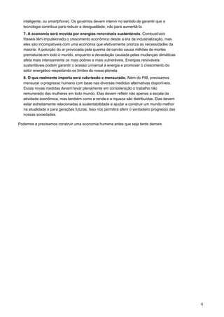 9
inteligente, ou smartphone). Os governos devem intervir no sentido de garantir que a
tecnologia contribua para reduzir a desigualdade, não para aumentá-la.
7. A economia será movida por energias renováveis sustentáveis. Combustíveis
fósseis têm impulsionado o crescimento econômico desde a era da industrialização, mas
eles são incompatíveis com uma economia que efetivamente prioriza as necessidades da
maioria. A poluição do ar provocada pela queima de carvão causa milhões de mortes
prematuras em todo o mundo, enquanto a devastação causada pelas mudanças climáticas
afeta mais intensamente os mais pobres e mais vulneráveis. Energias renováveis
sustentáveis podem garantir o acesso universal à energia e promover o crescimento do
setor energético respeitando os limites do nossoplaneta.
8. O que realmente importa será valorizado e mensurado. Além do PIB, precisamos
mensurar o progresso humano com base nas diversas medidas alternativas disponíveis.
Essas novas medidas devem levar plenamente em consideração o trabalho não
remunerado das mulheres em todo mundo. Elas devem refletir não apenas a escala da
atividade econômica, mas também como a renda e a riqueza são distribuídas. Elas devem
estar estreitamente relacionadas à sustentabilidade e ajudar a construir um mundo melhor
na atualidade e para gerações futuras. Isso nos permitirá aferir o verdadeiro progresso das
nossas sociedades.
Podemos e precisamos construir uma economia humana antes que seja tarde demais.
 