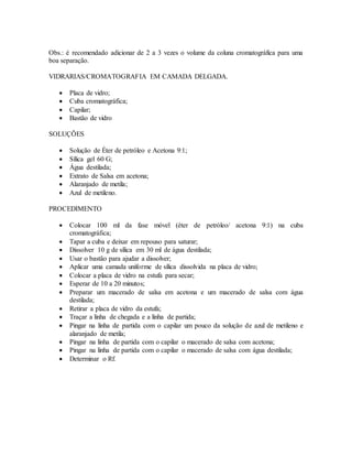 Obs.: é recomendado adicionar de 2 a 3 vezes o volume da coluna cromatográfica para uma
boa separação.
VIDRARIAS/CROMATOGRAFIA EM CAMADA DELGADA.
 Placa de vidro;
 Cuba cromatográfica;
 Capilar;
 Bastão de vidro
SOLUÇÕES
 Solução de Éter de petróleo e Acetona 9:1;
 Sílica gel 60 G;
 Água destilada;
 Extrato de Salsa em acetona;
 Alaranjado de metila;
 Azul de metileno.
PROCEDIMENTO
 Colocar 100 ml da fase móvel (éter de petróleo/ acetona 9:1) na cuba
cromatográfica;
 Tapar a cuba e deixar em repouso para saturar;
 Dissolver 10 g de sílica em 30 ml de água destilada;
 Usar o bastão para ajudar a dissolver;
 Aplicar uma camada uniforme de sílica dissolvida na placa de vidro;
 Colocar a placa de vidro na estufa para secar;
 Esperar de 10 a 20 minutos;
 Preparar um macerado de salsa em acetona e um macerado de salsa com água
destilada;
 Retirar a placa de vidro da estufa;
 Traçar a linha de chegada e a linha de partida;
 Pingar na linha de partida com o capilar um pouco da solução de azul de metileno e
alaranjado de metila;
 Pingar na linha de partida com o capilar o macerado de salsa com acetona;
 Pingar na linha de partida com o capilar o macerado de salsa com água destilada;
 Determinar o Rf.
 
