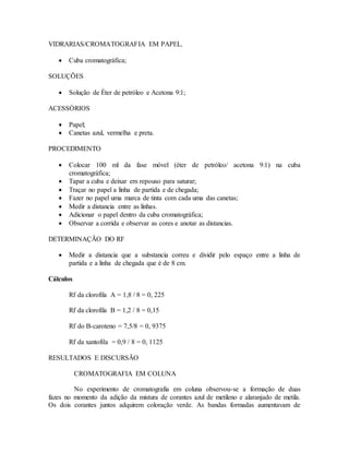 VIDRARIAS/CROMATOGRAFIA EM PAPEL.
 Cuba cromatográfica;
SOLUÇÕES
 Solução de Éter de petróleo e Acetona 9:1;
ACESSÓRIOS
 Papel;
 Canetas azul, vermelha e preta.
PROCEDIMENTO
 Colocar 100 ml da fase móvel (éter de petróleo/ acetona 9:1) na cuba
cromatográfica;
 Tapar a cuba e deixar em repouso para saturar;
 Traçar no papel a linha de partida e de chegada;
 Fazer no papel uma marca de tinta com cada uma das canetas;
 Medir a distancia entre as linhas.
 Adicionar o papel dentro da cuba cromatográfica;
 Observar a corrida e observar as cores e anotar as distancias.
DETERMINAÇÃO DO RF
 Medir a distancia que a substancia correu e dividir pelo espaço entre a linha de
partida e a linha de chegada que é de 8 cm.
Cálculos
Rf da clorofila A = 1,8 / 8 = 0, 225
Rf da clorofila B = 1,2 / 8 = 0,15
Rf do B-caroteno = 7,5/8 = 0, 9375
Rf da xantofila = 0,9 / 8 = 0, 1125
RESULTADOS E DISCURSÃO
CROMATOGRAFIA EM COLUNA
No experimento de cromatografia em coluna observou-se a formação de duas
fazes no momento da adição da mistura de corantes azul de metileno e alaranjado de metila.
Os dois corantes juntos adquirem coloração verde. As bandas formadas aumentavam de
 
