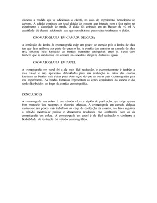 diâmetro a medida que se adicionava o eluente, no caso do experimento Tetracloreto de
carbono. A adição continuou ate total eluição do corante que interagia com a fase móvel no
experimento o alaranjado de metila. O eluido foi coletado em um Becker de 40 ml. A
quantidade de eluente adicionado tem que ser suficiente para retirar totalmente o eluido.
CROMATOGRAFIA EM CAMADA DELGADA
A confecção da lamina de cromatografia exige um pouco de atenção pois a lamina de sílica
tem que ficar uniforme por parte de quem o faz. A corrida das amostras na camada de sílica
ficou evidente pela formação de bandas totalmente distinguíveis entre si. Ficou claro
também que as substancias em comum nas amostras atingiam distancias iguais.
CROMATOGRAFIA EM PAPEL
A cromatografia em papel foi a de mais fácil realização, e economicamente é também a
mais viável e não apresentou dificuldades para sua realização as tintas das canetas
formaram as bandas mais claras para observação do que as outras duas cromatografias para
este experimento. As bandas formadas representam as cores constituintes da caneta e vão
sendo distribuídos ao longo da corrida cromatográfica.
CONCLUSOES
A cromatografia em coluna é um método eficaz e rápido de purificação, que exige apenas
bom manuseio dos reagentes e vidrarias utilizadas. A cromatografia em camada delgada
mostrou-se um pouco mais trabalhosa na etapa de confecção da camada, nas fases seguintes
o método mostrou-se pratico e demonstrou resultados não conflitantes com os da
cromatografia em coluna. A cromatografia em papel é de fácil realização e confirmou a
flexibilidade de realização do método cromatográfico.
 