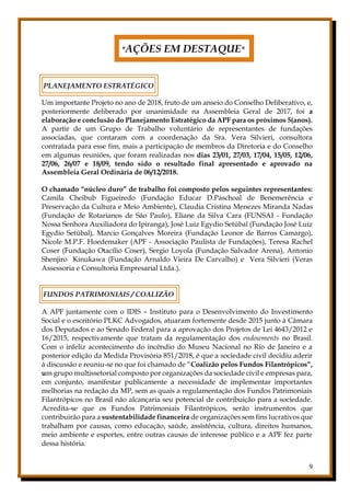 9
*AÇÕES EM DESTAQUE*
PLANEJAMENTO ESTRATÉGICO
Um importante Projeto no ano de 2018, fruto de um anseio do Conselho Deliberativo, e,
posteriormente deliberado por unanimidade na Assembleia Geral de 2017, foi a
elaboração e conclusão do Planejamento Estratégico da APF para os próximos 5(anos).
A partir de um Grupo de Trabalho voluntário de representantes de fundações
associadas, que contaram com a coordenação da Sra. Vera Silvieri, consultora
contratada para esse fim, mais a participação de membros da Diretoria e do Conselho
em algumas reuniões, que foram realizadas nos dias 23/01, 27/03, 17/04, 15/05, 12/06,
27/06, 26/07 e 18/09, tendo sido o resultado final apresentado e aprovado na
Assembleia Geral Ordinária de 06/12/2018.
O chamado “núcleo duro” de trabalho foi composto pelos seguintes representantes:
Camila Cheibub Figueiredo (Fundação Educar D.Paschoal de Benemerência e
Preservação da Cultura e Meio Ambiente), Claudia Cristina Menezes Miranda Nadas
(Fundação de Rotarianos de São Paulo), Eliane da Silva Cara (FUNSAI - Fundação
Nossa Senhora Auxiliadora do Ipiranga), José Luiz Egydio Setúbal (Fundação José Luiz
Egydio Setúbal), Marcio Gonçalves Moreira (Fundação Leonor de Barros Camargo),
Nicole M.P.F. Hoedemaker (APF - Associação Paulista de Fundações), Teresa Rachel
Coser (Fundação Otacílio Coser), Sergio Loyola (Fundação Salvador Arena), Antonio
Shenjiro Kinukawa (Fundação Arnaldo Vieira De Carvalho) e Vera Silvieri (Veras
Assessoria e Consultoria Empresarial Ltda.).
FUNDOS PATRIMONIAIS / COALIZÃO
A APF juntamente com o IDIS – Instituto para o Desenvolvimento do Investimento
Social e o escritório PLKC Advogados, atuaram fortemente desde 2015 junto à Câmara
dos Deputados e ao Senado Federal para a aprovação dos Projetos de Lei 4643/2012 e
16/2015, respectivamente que tratam da regulamentação dos endowments no Brasil.
Com o infeliz acontecimento do incêndio do Museu Nacional no Rio de Janeiro e a
posterior edição da Medida Provisória 851/2018, é que a sociedade civil decidiu aderir
à discussão e reuniu-se no que foi chamado de “Coalizão pelos Fundos Filantrópicos”,
um grupo multissetorial composto por organizações da sociedade civil e empresas para,
em conjunto, manifestar publicamente a necessidade de implementar importantes
melhorias na redação da MP, sem as quais a regulamentação dos Fundos Patrimoniais
Filantrópicos no Brasil não alcançaria seu potencial de contribuição para a sociedade.
Acredita-se que os Fundos Patrimoniais Filantrópicos, serão instrumentos que
contribuirão para a sustentabilidade financeira de organizações sem fins lucrativos que
trabalham por causas, como educação, saúde, assistência, cultura, direitos humanos,
meio ambiente e esportes, entre outras causas de interesse público e a APF fez parte
dessa história.
 