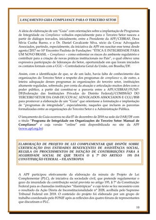 10
LANÇAMENTO GUIA COMPLIANCE PARA O TERCEIRO SETOR
A ideia de elaboração de um “Guia” com orientações sobre a implantação de Programas
de Integridade ou Compliance voltados especialmente para o Terceiro Setor nasceu a
partir de diálogos travados, inicialmente, entre a Presidente da APF/CEBRAF, Dora
Silvia Cunha Bueno, e o Dr. Daniel Cavalcante Silva, sócio da Covac Advogados
Associados, partindo, especialmente, da iniciativa da APF em suscitar esse tema desde
agosto/2017 no 10º Encontro Paulista de Fundações: “ÉTICA E INTEGRIDADE PARA
UM NOVO BRASIL – Compliance – como enfrentar os riscos do ambiente regulatório e
contribuir para a criação de novas práticas institucionais no País”, o qual obteve uma
expressiva participação de lideranças do Setor, oportunidade em que foram iniciados
os contatos formais com a CGU – Controladoria Geral da União, em Brasília/DF.
Assim, com a identificação de que, se de um lado, havia falta de conhecimento das
organizações do Terceiro Setor a respeito dos programas de compliance e, de outro, a
inteira adequação desses programas às organizações do terceiro setor, instituições
altamente reguladas, sobretudo, por conta da atuação e articulação muitos deles com o
poder público, a partir daí constitui-se a parceria entre a APF/CEBRAF/FUNP-
DF(Federação das Instituições Privadas do Distrito Federal)/COMISSÃO DO
TERCEIRO SETOR DA OAB-DF/COVAC ADVOGADOS ASSOCIADOS E CGU/BSB
para promover a elaboração de um “Guia” que orientasse a formatação e implantação
de “programas de integridade”, especialmente, naqueles que incluem as parcerias
formalizadas entre as organizações do Terceiro Setor e a Administração Pública.
O lançamento do Guia ocorreu no dia 07 de dezembro de 2018 na sede da OAB/DF com
o título “Programa de Integridade em Organizações do Terceiro Setor: Manual de
Compliance” e cuja versão “online” está disponibilizada no site da APF
(www.apf.org.br)
ELABORAÇÃO DE PROJETO DE LEI COMPLEMENTAR QUE DISPÕE SOBRE
CERTIFICAÇÃO DAS ENTIDADES BENEFICENTES DE ASSISTÊNCIA SOCIAL,
REGULA OS PROCEDIMENTOS DE ISENÇÃO DE CONTRIBUIÇÕES PARA A
SEGURIDADE SOCIAL DE QUE TRATA O § 7º DO ARTIGO 195 DA
CONSTITUIÇÃO FEDERAL – FILANTROPIA
A APF participou efetivamente da elaboração da minuta do Projeto de Lei
Complementar (PLC), de iniciativa da sociedade civil, que pretende regulamentar o
gozo da imunidade da contribuição social prevista no artigo 195, § 7º da Constituição
Federal para as chamadas instituições “filantrópicas” e cujo texto se fez necessário com
o resultado da Ação Direta de Inconstitucionalidade n° 2028, acolhida pelo Supremo
Tribunal Federal em 2018. O conteúdo do projeto foi elaborado por um grupo de
trabalho coordenado pelo FONIF após as reflexões dos quatro fóruns de representantes
que discutiram o PLC.
 