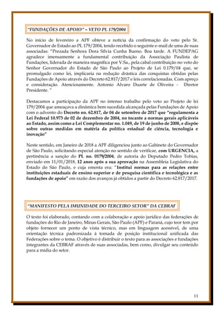 11
“FUNDAÇÕES DE APOIO” – VETO PL 179/2004
No início de fevereiro a APF obteve a notícia da confirmação do veto pelo Sr.
Governador de Estado ao PL 179/2004, tendo recebido o seguinte e-mail de uma de suas
associadas: “Prezada Senhora Dora Sílvia Cunha Bueno. Boa tarde. A FUNDEPAG
agradece imensamente a fundamental contribuição da Associação Paulista de
Fundações, liderada de maneira magnífica por V.Sa., pela cabal contribuição no veto do
Senhor Governador do Estado de São Paulo ao Projeto de Lei 0.179/04 que, se
promulgado como lei, implicaria na redução drástica das conquistas obtidas pelas
Fundações de Apoio através do Decreto 62.817/2017 e leis correlacionadas. Com apreço
e consideração. Atenciosamente. Antonio Alvaro Duarte de Oliveira - Diretor
Presidente. ”
Destacamos a participação da APF no intenso trabalho pelo veto ao Projeto de lei
179/2004 que ameaçava a dinâmica bem sucedida alcançada pelas Fundações de Apoio
com o advento do Decreto no. 62.817, de 04 de setembro de 2017 que “regulamenta a
Lei Federal 10.973 de 02 de dezembro de 2004, no tocante a normas gerais aplicáveis
ao Estado, assim como a Lei Complementar no. 1.049, de 19 de junho de 2008, e dispõe
sobre outras medidas em matéria da política estadual de ciência, tecnologia e
inovação”
Neste sentido, em Janeiro de 2018 a APF diligenciou junto ao Gabinete do Governador
de São Paulo, solicitando especial atenção no sentido de verificar, com URGENCIA, a
pertinência a sanção do PL no. 0179/2004, de autoria do Deputado Pedro Tobias,
enviado em 11/01/2018, 12 anos após a sua aprovação na Assembleia Legislativa do
Estado do São Paulo, e cuja ementa era: “Institui normas para as relações entre
instituições estaduais de ensino superior e de pesquisa científica e tecnológica e as
fundações de apoio” em razão dos avanços já obtidos a partir do Decreto 62.817/2017.
“MANIFESTO PELA IMUNIDADE DO TERCEIRO SETOR” DA CEBRAF
O texto foi elaborado, contando com a colaboração e apoio jurídico das federações de
fundações do Rio de Janeiro, Minas Gerais, São Paulo (APF) e Paraná, cujo teor tem por
objeto fornecer um ponto de vista técnico, mas em linguagem acessível, de uma
orientação técnica padronizada à tomada de posição institucional unificada das
Federações sobre o tema. O objetivo é distribuir o texto para as associações e fundações
integrantes da CEBRAF através de suas associadas, bem como, divulgar seu conteúdo
para a mídia do setor.
 