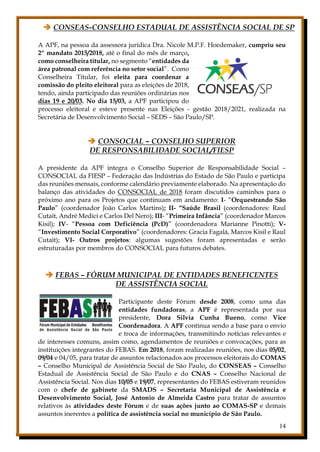 14
 CONSEAS-CONSELHO ESTADUAL DE ASSISTÊNCIA SOCIAL DE SP
A APF, na pessoa da assessora jurídica Dra. Nicole M.P.F. Hoedemaker, cumpriu seu
2º mandato 2015/2018, até o final do mês de março,
como conselheira titular, no segmento “entidades da
área patronal com referência no setor social”. Como
Conselheira Titular, foi eleita para coordenar a
comissão do pleito eleitoral para as eleições de 2018,
tendo, ainda participado das reuniões ordinárias nos
dias 19 e 20/03. No dia 15/03, a APF participou do
processo eleitoral e esteve presente nas Eleições - gestão 2018/2021, realizada na
Secretária de Desenvolvimento Social – SEDS – São Paulo/SP.
 CONSOCIAL – CONSELHO SUPERIOR
DE RESPONSABILIDADE SOCIAL/FIESP
A presidente da APF integra o Conselho Superior de Responsabilidade Social –
CONSOCIAL da FIESP – Federação das Indústrias do Estado de São Paulo e participa
das reuniões mensais, conforme calendário previamente elaborado. Na apresentação do
balanço das atividades do CONSOCIAL de 2018 foram discutidos caminhos para o
próximo ano para os Projetos que continuam em andamento: I- “Orquestrando São
Paulo” (coordenador João Carlos Martins); II- “Saúde Brasil (coordenadores: Raul
Cutait, André Medici e Carlos Del Nero); III- “Primeira Infância” (coordenador Marcos
Kisil); IV- “Pessoa com Deficiência (PcD)” (coordenadora Marianne Pinotti); V-
“Investimento Social Corporativo” (coordenadores: Gracia Fagalá, Marcos Kisil e Raul
Cutait); VI- Outros projetos: algumas sugestões foram apresentadas e serão
estruturadas por membros do CONSOCIAL para futuros debates.
 FEBAS – FÓRUM MUNICIPAL DE ENTIDADES BENEFICENTES
DE ASSISTÊNCIA SOCIAL
Participante deste Fórum desde 2008, como uma das
entidades fundadoras, a APF é representada por sua
presidente, Dora Silvia Cunha Bueno, como Vice
Coordenadora. A APF continua sendo a base para o envio
e troca de informações, transmitindo notícias relevantes e
de interesses comuns, assim como, agendamentos de reuniões e convocações, para as
instituições integrantes do FEBAS. Em 2018, foram realizadas reuniões, nos dias 05/02,
09/04 e 04/05, para tratar de assuntos relacionados aos processos eleitorais do COMAS
– Conselho Municipal de Assistência Social de São Paulo, do CONSEAS – Conselho
Estadual de Assistência Social de São Paulo e do CNAS – Conselho Nacional de
Assistência Social. Nos dias 10/05 e 19/07, representantes do FEBAS estiveram reunidos
com o chefe de gabinete da SMADS – Secretaria Municipal de Assistência e
Desenvolvimento Social, José Antonio de Almeida Castro para tratar de assuntos
relativos às atividades deste Fórum e de suas ações junto ao COMAS-SP e demais
assuntos inerentes a política de assistência social no município de São Paulo.
 