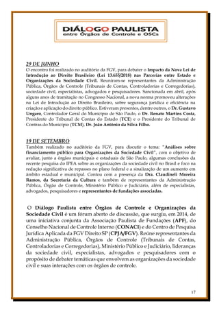 17
29 DE JUNHO
O encontro foi realizado no auditório da FGV, para debater o Impacto da Nova Lei de
Introdução ao Direito Brasileiro (Lei 13.655/2018) nas Parcerias entre Estado e
Organizações da Sociedade Civil. Reuniram-se representantes da Administração
Pública, Órgãos de Controle (Tribunais de Contas, Controladorias e Corregedorias),
sociedade civil, especialistas, advogados e pesquisadores. Sancionada em abril, após
alguns anos de tramitação no Congresso Nacional, a nova norma promoveu alterações
na Lei de Introdução ao Direito Brasileiro, sobre segurança jurídica e eficiência na
criação e aplicação do direito público. Estiveram presentes, dentre outros, o Dr. Gustavo
Ungaro, Controlador Geral do Município de São Paulo, o Dr. Renato Martins Costa,
Presidente do Tribunal de Contas do Estado (TCE) e o Presidente do Tribunal de
Contras do Município (TCM), Dr. João Antônio da Silva Filho.
19 DE SETEMBRO
Também realizado no auditório da FGV, para discutir o tema: “Análises sobre
financiamento público para Organizações da Sociedade Civil”, com o objetivo de
avaliar, junto a órgãos municipais e estaduais de São Paulo, algumas conclusões da
recente pesquisa do IPEA sobre as organizações da sociedade civil no Brasil e foco na
redução significativa de repasses no plano federal e a sinalização de um aumento em
âmbito estadual e municipal. Contou com a presença da Dra. Claudineli Moreira
Ramos, da Secretaria da Cultura e também de representantes da Administração
Pública, Órgão de Controle, Ministério Público e Judiciário, além de especialistas,
advogados, pesquisadores e representantes de fundações associadas.
O Diálogo Paulista entre Órgãos de Controle e Organizações da
Sociedade Civil é um fórum aberto de discussão, que surgiu, em 2014, de
uma iniciativa conjunta da Associação Paulista de Fundações (APF), do
Conselho Nacional de Controle Interno (CONACI) e do Centro de Pesquisa
Jurídica Aplicada da FGV Direito SP (CPJA/FGV). Reúne representantes da
Administração Pública, Órgãos de Controle (Tribunais de Contas,
Controladorias e Corregedorias), Ministério Público e Judiciário, lideranças
da sociedade civil, especialistas, advogados e pesquisadores com o
propósito de debater temáticas que envolvem as organizações da sociedade
civil e suas interações com os órgãos de controle.
 