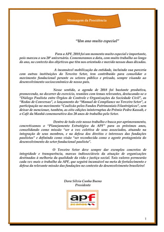 1
“Um ano muito especial”
Para a APF, 2018 foi um momento muito especial e importante,
pois marcou o seu 20º aniversário. Comemoramos a data, com muito trabalho ao longo
do ano, no contexto dos objetivos que têm nos orientado e movido nessas duas décadas.
A incansável mobilização da entidade, incluindo sua parceria
com outras instituições do Terceiro Setor, tem contribuído para consolidar o
movimento fundacional perante os setores público e privado, sempre visando ao
desenvolvimento socioeconômico de nosso país.
Nesse sentido, a agenda de 2018 foi bastante produtiva,
promovendo, no decorrer do exercício, reuniões com temas relevantes, destacando-se o
“Diálogo Paulista entre Órgãos de Controle e Organizações da Sociedade Civil”, as
“Rodas de Conversas”, o lançamento do “Manual de Compliance no Terceiro Setor”, a
participação no movimento “Coalizão pelos Fundos Patrimoniais Filantrópicos”, sem
deixar de mencionar, também, as oito edições ininterruptas do Prêmio Pedro Kassab, e
o Café da Manhã comemorativo dos 20 anos de trabalho pelo Setor.
Dentro de todo este nosso trabalho e busca por aprimoramento,
concretizamos o “Planejamento Estratégico da APF” para os próximos anos,
consolidando como missão “ser a voz coletiva de seus associados, atuando na
integração de seus membros, e na defesa dos direitos e interesses das fundações
paulistas” e definindo como visão “ser reconhecida como o agente protagonista do
desenvolvimento do setor fundacional paulista”.
O Terceiro Setor deve sempre dar exemplos concretos de
integridade e transparência, marcas indissociáveis da atuação de organizações
destinadas à melhoria da qualidade da vida e justiça social. Tais valores permearão
cada vez mais o trabalho da APF, que seguirá incansável na meta de fortalecimento e
defesa da relevante missão das fundações no contexto do desenvolvimento brasileiro!
Dora Silvia Cunha Bueno
Presidente
Mensagem da Presidência
 
