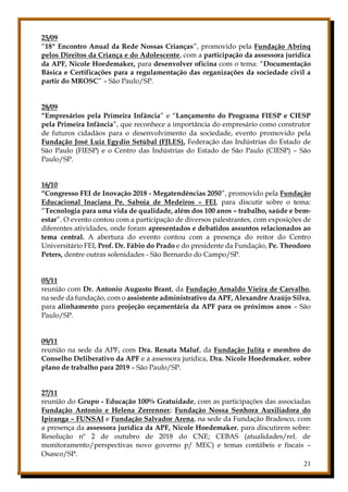 21
25/09
“18º Encontro Anual da Rede Nossas Crianças”, promovido pela Fundação Abrinq
pelos Direitos da Criança e do Adolescente, com a participação da assessora jurídica
da APF, Nicole Hoedemaker, para desenvolver oficina com o tema: “Documentação
Básica e Certificações para a regulamentação das organizações da sociedade civil a
partir do MROSC” – São Paulo/SP.
28/09
“Empresários pela Primeira Infância” e “Lançamento do Programa FIESP e CIESP
pela Primeira Infância”, que reconhece a importância do empresário como construtor
de futuros cidadãos para o desenvolvimento da sociedade, evento promovido pela
Fundação José Luiz Egydio Setúbal (FJLES), Federação das Indústrias do Estado de
São Paulo (FIESP) e o Centro das Indústrias do Estado de São Paulo (CIESP) – São
Paulo/SP.
16/10
“Congresso FEI de Inovação 2018 - Megatendências 2050”, promovido pela Fundação
Educacional Inaciana Pe. Saboia de Medeiros – FEI, para discutir sobre o tema:
“Tecnologia para uma vida de qualidade, além dos 100 anos – trabalho, saúde e bem-
estar”. O evento contou com a participação de diversos palestrantes, com exposições de
diferentes atividades, onde foram apresentados e debatidos assuntos relacionados ao
tema central. A abertura do evento contou com a presença do reitor do Centro
Universitário FEI, Prof. Dr. Fábio do Prado e do presidente da Fundação, Pe. Theodoro
Peters, dentre outras solenidades - São Bernardo do Campo/SP.
05/11
reunião com Dr. Antonio Augusto Brant, da Fundação Arnaldo Vieira de Carvalho,
na sede da fundação, com o assistente administrativo da APF, Alexandre Araújo Silva,
para alinhamento para projeção orçamentária da APF para os próximos anos – São
Paulo/SP.
09/11
reunião na sede da APF, com Dra. Renata Maluf, da Fundação Julita e membro do
Conselho Deliberativo da APF e a assessora jurídica, Dra. Nicole Hoedemaker, sobre
plano de trabalho para 2019 – São Paulo/SP.
27/11
reunião do Grupo - Educação 100% Gratuidade, com as participações das associadas
Fundação Antonio e Helena Zerrenner; Fundação Nossa Senhora Auxiliadora do
Ipiranga – FUNSAI e Fundação Salvador Arena, na sede da Fundação Bradesco, com
a presença da assessora jurídica da APF, Nicole Hoedemaker, para discutirem sobre:
Resolução nº 2 de outubro de 2018 do CNE; CEBAS (atualidades/rel. de
monitoramento/perspectivas novo governo p/ MEC) e temas contábeis e fiscais –
Osasco/SP.
 