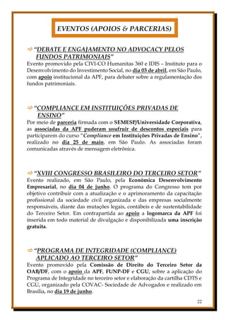 22
EVENTOS (APOIOS & PARCERIAS)
 “DEBATE E ENGAJAMENTO NO ADVOCACY PELOS
FUNDOS PATRIMONIAIS”
Evento promovido pela CIVI-CO Humanitas 360 e IDIS – Instituto para o
Desenvolvimento do Investimento Social, no dia 03 de abril, em São Paulo,
com apoio institucional da APF, para debater sobre a regulamentação dos
fundos patrimoniais.
 “COMPLIANCE EM INSTITUIÇÕES PRIVADAS DE
ENSINO”
Por meio de parceria firmada com o SEMESP/Universidade Corporativa,
as associadas da APF puderam usufruir de descontos especiais para
participarem do curso “Compliance em Instituições Privadas de Ensino”,
realizado no dia 25 de maio, em São Paulo. As associadas foram
comunicadas através de mensagem eletrônica.
 “XVIII CONGRESSO BRASILEIRO DO TERCEIRO SETOR”
Evento realizado, em São Paulo, pela Econômica Desenvolvimento
Empresarial, no dia 04 de junho. O programa do Congresso tem por
objetivo contribuir com a atualização e o aprimoramento da capacitação
profissional da sociedade civil organizada e das empresas socialmente
responsáveis, diante das mutações legais, contábeis e de sustentabilidade
do Terceiro Setor. Em contrapartida ao apoio a logomarca da APF foi
inserida em todo material de divulgação e disponibilizada uma inscrição
gratuita.
 “PROGRAMA DE INTEGRIDADE (COMPLIANCE)
APLICADO AO TERCEIRO SETOR”
Evento promovido pela Comissão de Direito do Terceiro Setor da
OAB/DF, com o apoio da APF, FUNP-DF e CGU, sobre a aplicação do
Programa de Integridade no terceiro setor e elaboração da cartilha CDTS e
CGU, organizado pela COVAC- Sociedade de Advogados e realizado em
Brasília, no dia 19 de junho.
 