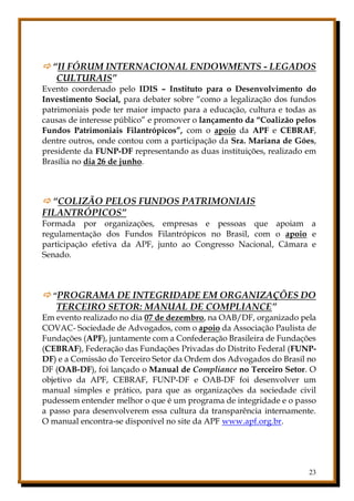 23
 “II FÓRUM INTERNACIONAL ENDOWMENTS - LEGADOS
CULTURAIS”
Evento coordenado pelo IDIS – Instituto para o Desenvolvimento do
Investimento Social, para debater sobre “como a legalização dos fundos
patrimoniais pode ter maior impacto para a educação, cultura e todas as
causas de interesse público” e promover o lançamento da “Coalizão pelos
Fundos Patrimoniais Filantrópicos”, com o apoio da APF e CEBRAF,
dentre outros, onde contou com a participação da Sra. Mariana de Góes,
presidente da FUNP-DF representando as duas instituições, realizado em
Brasília no dia 26 de junho.
 “COLIZÃO PELOS FUNDOS PATRIMONIAIS
FILANTRÓPICOS”
Formada por organizações, empresas e pessoas que apoiam a
regulamentação dos Fundos Filantrópicos no Brasil, com o apoio e
participação efetiva da APF, junto ao Congresso Nacional, Câmara e
Senado.
 “PROGRAMA DE INTEGRIDADE EM ORGANIZAÇÕES DO
TERCEIRO SETOR: MANUAL DE COMPLIANCE”
Em evento realizado no dia 07 de dezembro, na OAB/DF, organizado pela
COVAC- Sociedade de Advogados, com o apoio da Associação Paulista de
Fundações (APF), juntamente com a Confederação Brasileira de Fundações
(CEBRAF), Federação das Fundações Privadas do Distrito Federal (FUNP-
DF) e a Comissão do Terceiro Setor da Ordem dos Advogados do Brasil no
DF (OAB-DF), foi lançado o Manual de Compliance no Terceiro Setor. O
objetivo da APF, CEBRAF, FUNP-DF e OAB-DF foi desenvolver um
manual simples e prático, para que as organizações da sociedade civil
pudessem entender melhor o que é um programa de integridade e o passo
a passo para desenvolverem essa cultura da transparência internamente.
O manual encontra-se disponível no site da APF www.apf.org.br.
 
