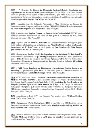 26
08/05 – 7ª Reunião do Grupo de Discussão Sustentabilidade Econômica das
Organizações da Sociedade Civil, promovido pelo GIFE e CPJA/FGV, para debater
sobre os projetos de lei sobre fundos patrimoniais, que estão mais avançados na
tramitação no Congresso Nacional e as possíveis estratégias de incidência para alteração
da tributação sobre doações (ITCMD) – São Paulo/SP.
18/05 – reunião com Dr. Eduardo Pannunzio e Aline Gonçalves de Souza, da
Coordenadora de Pesquisa Jurídica Aplicada – CPJA/FGV Direito SP, sobre retomada
de ações do Diálogo Paulista entre OSCs – São Paulo/SP.
02/08 – reunião com Regina Esteves, do Centro Ruth Cardoso/COMUNITAS, para
tratar de assuntos relacionados às ações da APF para o 2º semestre de 2018, sobre
possíveis parcerias – São Paulo/SP.
08/08 – agenda com Dr. Daniel Cavalcante, do Covac Sociedade de Advogados, para
tratar sobre a efetivação para a elaboração da “Cartilha/Roteiro sobre implantação
Compliance no 3º Setor”, com a participação da Sra. Mariana de Góes Borges,
presidente da FUNP-DF – Brasília/DF.
16/08 – Lançamento da obra “Perfil das Organizações da Sociedade Civil no Brasil” e
nova versão da plataforma “Mapa das Organizações da Sociedade Civil”, promovido
pelo – IPEA-Instituto de Pesquisa Econômica Aplicada, GIFE- Grupo de Institutos
Fundações e Empresas e Coordenadoria da Pesquisa Jurídica Aplicada CPJA/FGV
Direito SP – São Paulo/SP.
12/09 – “VII Fórum Brasileiro de Filantropos e Investidores Sociais: Impacto da
Tecnologia”, promovido pelo IDIS – Instituto para o Desenvolvimento do
Investimento Social e Global Philantropy Fórum – São Paulo/SP.
25/10 – OSC em Pauta - tema: “Fundos Patrimoniais: oportunidades e desafios da
Medida Provisória 851/2018”. Este encontro compõe o projeto “Sustentabilidade
Econômica das Organizações da Sociedade Civil”, iniciativa da Coordenadoria de
Pesquisa Jurídica Aplicada da FGV Direito SP (CPJA) e do Grupo de Institutos,
Fundações e Empresas (GIFE) em parceria com o Instituto de Pesquisas Aplicadas
(IPEA), com o apoio de Fundação Lemann, Instituto Arapyaú, Instituto C&A e União
Europeia. – São Paulo/SP.
26/10 – reunião na sede da APF, com Eduardo Pannunzio – sobre “Diálogo Paulista
entre OSCs” – São Paulo/SP.
30/10 – lançamento World Giving Index 2018, promovido pelo IDIS Instituto para o
Desenvolvimento do Investimento Social, para divulgação do ranking Global de
Solidariedade 2018 – São Paulo/SP.
08/11 – reunião na sede da APF, com Marcelo Estraviz, sobre lançamento “Selo Doar”,
“Prêmio Melhores ONGs”, como a APF pode se envolver nesses processos de
certificação – São Paulo/SP.
 