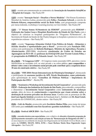28
10/03 – evento em comemoração ao centenário da Associação do Sanatório Sírio/HCor
- Hospital do Coração – São Paulo/SP.
12/03 - evento “Inovação Social – Desafios e Novos Modelos”- Pré-Fórum Econômico
Mundial da América Latina, promovido pela Folha e Fundação Schwab, a convite de
Roberto Kikawa, empreendedor social da Rede Folha, com programação composta
por mesa-redonda, workshop e Learning Journey no Cies Global – São Paulo/SP.
12/03 – “1º Fórum Somos SUStentáveis da FEHOSP”, promovido pela FEHOSP –
Federação das Santas Casas e Hospitais Beneficentes do Estado de São Paulo, com o
objetivo de valorizar os hospitais participantes do “Programa SUStentáveis”, da
Secretaria de Estado da Saúde de São Paulo/integrar os hospitais e promover a troca de
experiências exitosas – São Paulo/SP.
19/03 – evento “Segurança Alimentar Global: Uma Política de Estado - Alimentar o
mundo: desafios e oportunidades para o Brasil”, ´promovido pela Fundação FHC,
contou com participações de Roberto Rodrigues, Ministro da Agricultura, Pecuária e
Abastecimento (2003-2006), atualmente coordenador do Centro de Estudos em
Agronegócio da FGV-SP, do professor da ESALQ-USP, José Vicente Caixeta Filho, e
do pesquisador da EMBRAPA, Eduardo Assad – São Paulo/SP.
04 a 06/04 – “X Congresso GIFE” - O Congresso reuniu associados GIFE, parceiros e novos
interlocutores na sociedade civil, no setor privado e na esfera pública, para compartilhar e
debater sobre como o investimento social privado pode contribuir para a sequência desses
30 anos de construção coletiva – São Paulo/SP.
10 a 13/04 – “FIFE 2018: Fórum Interamericano de Filantropia Estratégica”, destacando
a participação da assessora jurídica da APF, Nicole Hoedemaker, como palestrante,
para apresentação do tema: “Conselhos de Políticas Públicas – Importância da
Participação das OSCs” – Recife/PE.
19/04 – “Seminário e Workshop de Investimento Social Corporativo”, promovido pela
FIESP – Federação das Indústrias do Estado de São Paulo, para entender, compartilhar
e disseminar o Investimento Social Corporativo como instrumento de mudanças
sociais, além da troca de conhecimento e experiências que visam orientar sobre a
destinação de recursos privados em diversas áreas. Contou com as presenças do Dr.
José Luiz Egydio Setúbal, presidente da Fundação José L. Setúbal e do Dr. Raul Cutait,
presidente do CONSOCIAL, dentre outros – São Paulo/SP.
05/06 – Café da Manhã, promovido pelo Escritório Mattos Filho, para tratar de temas
relevantes para entidades sem fins lucrativos: questões trabalhistas – São Paulo/SP.
05 a 08/06 - Festival ABCR 2018 – São Paulo/SP.
11/06 – encontro técnico com especialistas, com o objetivo de discutir e formular propostas de
aperfeiçoamento normativo com relação ao tema da “Remuneração de Dirigentes de OSC” e
os seus impactos no ambiente de atuação das Organizações da Sociedade Civil no Brasil, com o
apoio da UNIBES, NEATS, SIDA, ICNL e Szazi Bechara Storto Rosa Figueiredo Lopes
Advogados – São Paulo/SP.
 