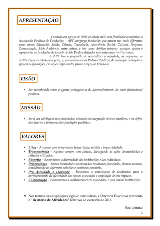 2
APRESENTAÇÃO
Fundada em agosto de 1998, entidade civil, sem finalidade econômica, a
Associação Paulista de Fundações – APF congrega fundações que atuam nas mais diferentes
áreas como: Educação, Saúde, Ciência, Tecnologia, Assistência Social, Cultura, Pesquisa,
Comunicação, Meio Ambiente, entre outras, e tem como objetivo integrar, associar, apoiar e
representar as fundações do Estado de São Paulo e defender seus interesses institucionais.
A APF tem o propósito de sensibilizar a sociedade, as empresas, as
instituições e entidades em geral, e, marcadamente os Poderes Públicos, de modo que conheçam e
apoiem as fundações, em ações importantes para o progresso brasileiro.
VISÃO
 Ser reconhecida como o agente protagonista do desenvolvimento do setor fundacional
paulista.
MISSÃO
 Ser a voz coletiva de seus associados, atuando na integração de seus membros, e na defesa
dos direitos e interesses das fundações paulistas.
VALORES
 Ética – Atuamos com integridade, honestidade, retidão e imparcialidade.
 Transparência – Agimos sempre com clareza, divulgando as ações desenvolvidas e
critérios utilizados.
 Respeito – Respeitamos a diversidade das instituições e dos indivíduos.
 Perseverança – Somos incansáveis na busca dos resultados planejados, abertos ao novo,
considerando as diferentes soluções e caminhos possíveis.
 Pro Atividade e Inovação – Buscamos a antecipação de tendências para o
aprimoramento da efetividade dos nossos associados e ampliação de seu impacto.
 Colaboração – Promovemos a colaboração entre associados, e com outras instituições.
 Nos termos das disposições legais e estatutárias, a Diretoria Executiva apresenta
o “Relatório de Atividades” relativas ao exercício de 2018.
Boa Leitura!
 