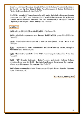30
Setor”, de autoria do Dr. Airton Grazzioli, Promotor de Justiça e Curador de Fundações
da Capital e do Dr. José Eduardo Sabo Paes, Procurador de Justiça do Ministério
Público do Distrito Federal – São Paulo/SP.
29 e 30/11 - Jornada ISP: Investimento Social Privado, Sociedade e Desenvolvimento,
promovido pelo GIFE, para dialogar sobre o papel do Investimento Social Privado
(ISP) no fortalecimento da sociedade civil e na implementação da Agenda 2030, da
Organização das Nações Unidas (ONU) – São Paulo/SP.
OUTROS
14/04 – eleição COMAS-SP, gestão 2018/2020 – São Paulo/SP.
03/08 – solenidade de posse da nova diretoria da FENACON, gestão 2018/2022 – São
Paulo/SP.
10/08 – evento em comemoração aos 35 anos de fundação do CAMP OESTE – São
Paulo/SP.
05/11 – lançamento da Pedra Fundamental do Novo Centro de Ensino e Pesquisa
Albert Einstein – São Paulo/SP.
12/11 – “Prêmio Empreendedor Social 2018”, promovido pela Folha de São Paulo – São
Paulo/SP.
05/12 – “23ª Reunião Ordinária – Rotary”, com a palestrante: Heloisa Bedicks,
superintendente geral do IBGC – Instituto Brasileiro de Governança Corporativa -
sobre o tema: Governança Corporativa – São Paulo/SP.
06/12 – homenagem ao Presidente Temer, promovido pela Revista América Economia
Brasil – São Paulo/SP.
São Paulo, março/2019
 