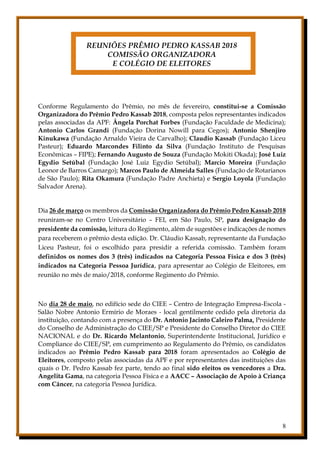 8
REUNIÕES PRÊMIO PEDRO KASSAB 2018
COMISSÃO ORGANIZADORA
E COLÉGIO DE ELEITORES
Conforme Regulamento do Prêmio, no mês de fevereiro, constitui-se a Comissão
Organizadora do Prêmio Pedro Kassab 2018, composta pelos representantes indicados
pelas associadas da APF: Ângela Porchat Forbes (Fundação Faculdade de Medicina);
Antonio Carlos Grandi (Fundação Dorina Nowill para Cegos); Antonio Shenjiro
Kinukawa (Fundação Arnaldo Vieira de Carvalho); Claudio Kassab (Fundação Liceu
Pasteur); Eduardo Marcondes Filinto da Silva (Fundação Instituto de Pesquisas
Econômicas – FIPE); Fernando Augusto de Souza (Fundação Mokiti Okada); José Luiz
Egydio Setúbal (Fundação José Luiz Egydio Setúbal); Marcio Moreira (Fundação
Leonor de Barros Camargo); Marcos Paulo de Almeida Salles (Fundação de Rotarianos
de São Paulo); Rita Okamura (Fundação Padre Anchieta) e Sergio Loyola (Fundação
Salvador Arena).
Dia 26 de março os membros da Comissão Organizadora do Prêmio Pedro Kassab 2018
reuniram-se no Centro Universitário – FEI, em São Paulo, SP, para designação do
presidente da comissão, leitura do Regimento, além de sugestões e indicações de nomes
para receberem o prêmio desta edição. Dr. Cláudio Kassab, representante da Fundação
Liceu Pasteur, foi o escolhido para presidir a referida comissão. Também foram
definidos os nomes dos 3 (três) indicados na Categoria Pessoa Física e dos 3 (três)
indicados na Categoria Pessoa Jurídica, para apresentar ao Colégio de Eleitores, em
reunião no mês de maio/2018, conforme Regimento do Prêmio.
No dia 28 de maio, no edifício sede do CIEE – Centro de Integração Empresa-Escola -
Salão Nobre Antonio Ermírio de Moraes - local gentilmente cedido pela diretoria da
instituição, contando com a presença do Dr. Antonio Jacinto Caleiro Palma, Presidente
do Conselho de Administração do CIEE/SP e Presidente do Conselho Diretor do CIEE
NACIONAL e do Dr. Ricardo Melantonio, Superintendente Institucional, Jurídico e
Compliance do CIEE/SP, em cumprimento ao Regulamento do Prêmio, os candidatos
indicados ao Prêmio Pedro Kassab para 2018 foram apresentados ao Colégio de
Eleitores, composto pelas associadas da APF e por representantes das instituições das
quais o Dr. Pedro Kassab fez parte, tendo ao final sido eleitos os vencedores a Dra.
Angelita Gama, na categoria Pessoa Física e a AACC – Associação de Apoio à Criança
com Câncer, na categoria Pessoa Jurídica.
 