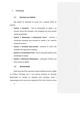1.        Introdução


        1.1.      Estrutura do relatório


        Este relatório foi organizado de acordo com a seguinte divisão em

capítulos:

   • Capítulo 1: Introdução – Trata da apresentação do estágoi e da

        empresa, resumo das atividades e dos entregáveis que foram gerados

        através das atividades.

   • Capítulo 2: Metodologia e embasamento teórico – descreve a

        metodologia empregada para execução do trabalho e seu respectivo

        embasamento teórico.

   • Capítulo 3: Atividades Desenvolvidas – apresenta um resumo das

        atividades mais significativas realizadas.

   • Capítulo 4: Considerações Finais – tece as conclusões obtidas ao final

        da realização do estágio.

   • Capítulo 5: Referências Bibliográficas – publicações científicas que

        deram suporte ao trabalho.


        1.2.      Apresentação


        Neste documento foram descritas as tarefas realizadas durante o estágio

na Phoebus Tecnologia, que é uma empresa paraibana de tecnologia

especializada em soluções de integração entre aplicações, desde a

implementação de thin-clients como dispositivos POS, Point Of Service ou Pont

        11
 