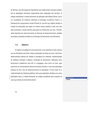 de Serviço, que são pequenos dispositivos que implementam serviços simples,

até as aplicações servidoras responsáveis pela integração dos serviços. O

estagio representou o desenvolvimento da aplicação web Report Center, que é

um visualizador de relatórios utilizando a tecnologia JavaServer Faces e o

framework de componentes visuais Phrame UI, que tem por objetivo abstrair a

criação de aplicações que sejam ao mesmo tempo desktop e web, sem que

seja necessário o desenvolvedor preocupar-se diretamente com isso. Também

serão descritos por este documento as técnicas de desenvolvimento, padrões

de projeto e decisões tomadas na construção da ferramenta e do framework.




      1.3.      Objetivo


      O objetivo do estágio foi de proporcionar uma experiência mais próxima

com as disciplinas que foram vistas e praticadas ao longo do curso, nele foram

desenvolvidas práticas em análise e arquitetura de sistemas, implementação

de software orientado a objetos e extensão de frameworks. Utilizando como

ferramenta a plataforma Java EE e a linguagem Java como um todo, para

aproximar os conhecimentos teóricos formados durante o curso das aplicações

práticas do dia a dia de desenvolvimento de aplicações. O foco maior foi a

implementação de interfaces gráficas, tanto para aplicações desktop como para

aplicações web e o desenvolvimento de código arquitetural para suportar os
                                                                                 x 9/7/07 07:51
                                                                                 Deleted: ,
usos que ambas as ferramentas teriam.




      12
 