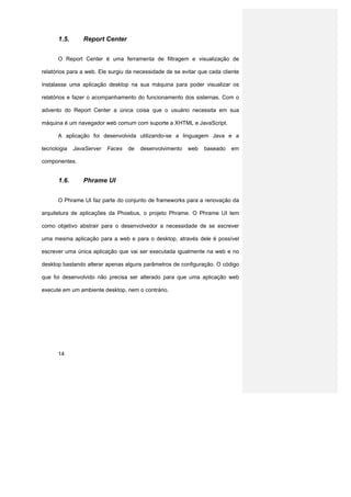 1.5.      Report Center


      O Report Center é uma ferramenta de filtragem e visualização de

relatórios para a web. Ele surgiu da necessidade de se evitar que cada cliente

instalasse uma aplicação desktop na sua máquina para poder visualizar os

relatórios e fazer o acompanhamento do funcionamento dos sistemas. Com o

advento do Report Center a única coisa que o usuário necessita em sua

máquina é um navegador web comum com suporte a XHTML e JavaScript.

      A aplicação foi desenvolvida utilizando-se a linguagem Java e a

tecnologia   JavaServer   Faces   de   desenvolvimento   web    baseado   em

componentes.


      1.6.      Phrame UI


      O Phrame UI faz parte do conjunto de frameworks para a renovação da

arquitetura de aplicações da Phoebus, o projeto Phrame. O Phrame UI tem

como objetivo abstrair para o desenvolvedor a necessidade de se escrever

uma mesma aplicação para a web e para o desktop, através dele é possível

escrever uma única aplicação que vai ser executada igualmente na web e no

desktop bastando alterar apenas alguns parâmetros de configuração. O código

que foi desenvolvido não precisa ser alterado para que uma aplicação web

execute em um ambiente desktop, nem o contrário.




      14
 