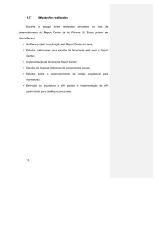 1.7.       Atividades realizadas


     Durante    o   estágio     foram   realizadas   atividades   na   fase    de

desenvolvimento do Report Center de do Phrame UI. Essas podem ser

resumidas em:

  • Análise e projeto da aplicação web Report Center em Java;

  • Estudos preliminares para escolha da ferramenta web para o Report

     Center;

  • Implementação da ferramenta Report Center;

  • Estudos de diversas bibliotecas de componentes visuais;

  • Estudos     sobre   o     desenvolvimento   de   código   arquitetural    para

     frameworks;

  • Definição da arquitetura e API padrão e implementação da API

     padronizada para desktop e para a web;




     15
 