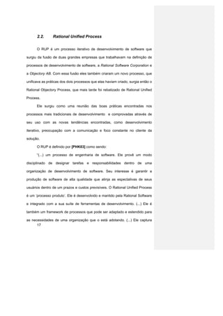 2.2.      Rational Unified Process


      O RUP é um processo iterativo de desenvolvimento de software que

surgiu da fusão de duas grandes empresas que trabalhavam na definição de

processos de desenvolvimento de software, a Rational Software Corporation e

a Objectory AB. Com essa fusão eles também criaram um novo processo, que

unificava as práticas dos dois processos que elas haviam criado, surgia então o

Rational Objectory Process, que mais tarde foi rebatizado de Rational Unified

Process.

      Ele surgiu como uma reunião das boas práticas encontradas nos

processos mais tradicionais de desenvolvimento e comprovadas através de

seu uso com as novas tendências encontradas, como desenvolvimento

iterativo, preocupação com a comunicação e foco constante no cliente da

solução.

      O RUP é definido por [PHK03] como sendo:

      “(...) um processo de engenharia de software. Ele provê um modo

disciplinado de designar tarefas e responsabilidades dentro de uma

organização de desenvolvimento de software. Seu interesse é garantir a

produção de software de alta qualidade que atinja as espectativas de seus

usuários dentro de um prazos e custos previsíveis. O Rational Unified Process

é um ‘processo produto’. Ele é desenvolvido e mantido pela Rational Software

e integrado com a sua suíte de ferramentas de desenvolvimento. (...) Ele é

também um framework de processos que pode ser adaptado e estendido para

as necessidades de uma organização que o está adotando. (...) Ele captura
      17
 