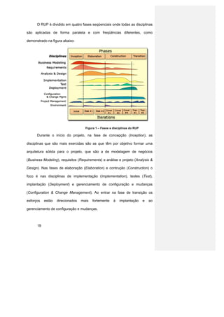 O RUP é dividido em quatro fases seqüenciais onde todas as disciplinas

são aplicadas de forma paralela e com freqüências diferentes, como

demonstrado na figura abaixo:




                                    Figura 1 – Fases e disciplinas do RUP

      Durante o início do projeto, na fase de concepção (Inception), as

disciplinas que são mais exercidas são as que têm por objetivo formar uma

arquitetura sólida para o projeto, que são a de modelagem de negócios

(Business Modeling), requisitos (Requirements) e análise e projeto (Analysis &

Design). Nas fases de elaboração (Elaboration) e contrução (Construction) o

foco é nas disciplinas de implementação (Implementation), testes (Test),

implantação (Deployment) e gerenciamento de configuração e mudanças

(Configuration & Change Management). Ao entrar na fase de transição os

esforços   estão   direcionados   mais   fortemente    à   implantação      e   ao

gerenciamento de configuração e mudanças.



      19
 