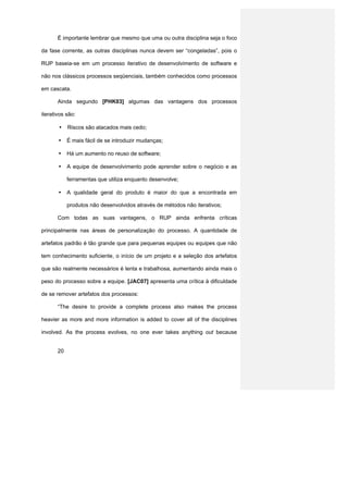 É importante lembrar que mesmo que uma ou outra disciplina seja o foco

da fase corrente, as outras disciplinas nunca devem ser “congeladas”, pois o

RUP baseia-se em um processo iterativo de desenvolvimento de software e

não nos clássicos processos seqüenciais, também conhecidos como processos

em cascata.

       Ainda segundo [PHK03] algumas das vantagens dos processos

iterativos são:

       •    Riscos são atacados mais cedo;

       •    É mais fácil de se introduzir mudanças;

       •    Há um aumento no reuso de software;

       •    A equipe de desenvolvimento pode aprender sobre o negócio e as

            ferramentas que utiliza enquanto desenvolve;

       •    A qualidade geral do produto é maior do que a encontrada em

            produtos não desenvolvidos através de métodos não iterativos;

       Com todas as suas vantagens, o RUP ainda enfrenta críticas

principalmente nas áreas de personalização do processo. A quantidade de

artefatos padrão é tão grande que para pequenas equipes ou equipes que não

tem conhecimento suficiente, o início de um projeto e a seleção dos artefatos

que são realmente necessários é lenta e trabalhosa, aumentando ainda mais o

peso do processo sobre a equipe. [JAC07] apresenta uma crítica à dificuldade

de se remover artefatos dos processos:

       “The desire to provide a complete process also makes the process

heavier as more and more information is added to cover all of the disciplines

involved. As the process evolves, no one ever takes anything out because


       20
 