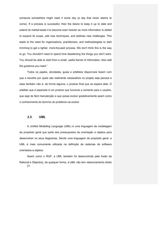 someone somewhere might need it some day (a day that never seems to

come). If a process is successful, then the desire to keep it up to date and

extend its market leads it to become even heavier as more information is added

to expand its scope, add new techniques, and address new challenges. This

leads to the need for organizations, practitioners, and methodologists to start

trimming to get a lighter, more-focused process. We don't think this is the way

to go. You shouldn't need to spend time deselecting the things you don't want.

You should be able to start from a small, useful kernel of information, then add

the guidance you need.”

      Todos os papéis, atividades, guias e artefatos disponíveis fazem com

que a escolha por quais são realmente necessários no projeto seja penosa e

esse também não é, de forma alguma, o produto final que se espera dele. O

artefato que é esperado é um produto que funcione a contento para o usuário,

que seja de fácil manutenção e que possa evoluir gradativamente assim como

o conhecimento do domínio do problema vai evoluir.




      2.3.      UML


      A Unified Modelling Language (UML) é uma linguagem de modelagem

de propósito geral que parte dos pressupostos da orientação a objetos para

desenvolver os seus diagramas. Sendo uma linguagem de propósito geral, a

UML é mais comumente utilizada na definição de sistemas de software

orientados a objetos.

      Assim como o RUP, a UML também foi desenvolvida pela fusão da

Rational e Objectory, de qualquer forma, a UML não tem relacionamento direto
      21
 