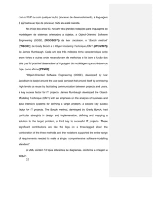 com o RUP ou com qualquer outro processo de desenvolvimento, a linguagem

é agnóstica ao tipo de processo onde ela está inserida.

      No início dos anos 90, haviam três grandes notações para linguagens de

modelagem de sistemas orientados a objetos, a Object-Oriented Software

Engineering (OOSE, [WOOSE07]) de Ivar Jacobson, o “Booch method”

([WBO07]) de Grady Booch e o Object-modeling Technique (OMT, [WOMT07])

de James Rumbaugh. Cada um dos três métodos tinha características onde

eram fortes e outras onde necessitavam de melhorias e foi com a fusão dos

três que foi possível desenvolver a linguagem de modelagem que conhecemos

hoje, como afirma [PEN03]:

      “Object-Oriented Software Engineering (OOSE), developed by Ivar

Jacobson is based around the use-case concept that proved itself by archieving

high levels os reuse by facilitating communication between projects and users,

a key sucess factor for IT projects. James Rumbaugh developed the Object-

Modeling Technique (OMT) with an emphasis on the analysis of business and

data intensive systems for defining a target problem, a second key sucess

factor for IT projects. The Booch method, developed by Grady Booch, had

particular strenghts in design and implemenation, defining and mapping a

solution to the target problem, a third key to sucessful IT projects. These

significant contributions are like the legs on a three-legged stool: the

combination of the three methods and ther notations supported the entire range

of requirements needed to reate a single, comprehensive software-modelling

standard.”

      A UML contém 13 tipos diferentes de diagramas, conforme a imagem a

seguir:
       22
 