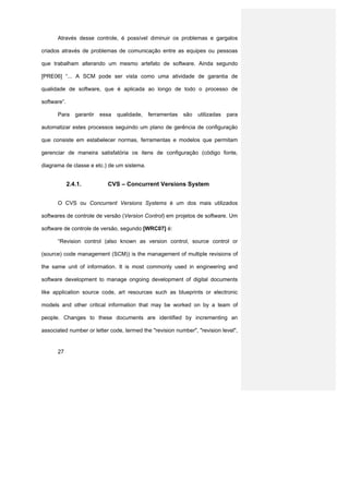 Através desse controle, é possível diminuir os problemas e gargalos

criados através de problemas de comunicação entre as equipes ou pessoas

que trabalham alterando um mesmo artefato de software. Ainda segundo

[PRE06] “... A SCM pode ser vista como uma atividade de garantia de

qualidade de software, que é aplicada ao longo de todo o processo de

software”.

      Para      garantir   essa   qualidade,   ferramentas   são   utilizadas   para

automatizar estes processos seguindo um plano de gerência de configuração

que consiste em estabelecer normas, ferramentas e modelos que permitam

gerenciar de maneira satisfatória os itens de configuração (código fonte,

diagrama de classe e etc.) de um sistema.


             2.4.1.          CVS – Concurrent Versions System


      O CVS ou Concurrent Versions Systems é um dos mais utilizados

softwares de controle de versão (Version Control) em projetos de software. Um

software de controle de versão, segundo [WRC07] é:

      “Revision control (also known as version control, source control or

(source) code management (SCM)) is the management of multiple revisions of

the same unit of information. It is most commonly used in engineering and

software development to manage ongoing development of digital documents

like application source code, art resources such as blueprints or electronic

models and other critical information that may be worked on by a team of

people. Changes to these documents are identified by incrementing an

associated number or letter code, termed the "revision number", "revision level",


      27
 