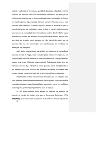original e o alterado de forma que a quantidade de espaço utilizada é a mínima

possível. Ele também conta com ferramentas automáticas de resolução de

conflitos que evitariam que os desenvolvedores fossem bloqueados de fazer o

seu trabalho porque alguém já está alterando o arquivo. Quando duas ou mais

pessoas estão alterando o mesmo arquivo e enviam a modificação para o

controle de versão, ele verifica se é capaz de fazer o “merge” (fusão) dos dois

arquivos sem a necessidade de intromissão do usuário. Se ele não for capaz

de fazer isso sozinho, ele avisa ao usuário para que ele tome a decisão de o

que deve ser enviado como alteração ou não, garantindo assim que os

arquivos não vão ser corrompidos nem transformados em inválidos por

alterações mal planejadas.

      Além destas características, ele também tem esquemas de marcação de

arquivos através de “tags”, onde o usuário pode marcar um arquivo ou um

conjunto deles com uma identificação para controles futuros, como por exemplo

quando uma versão é liberada para um cliente. Todo aquele código deve ser

marcado com uma tag indicando a versão que está sendo liberada (1.0.0.0,

por exemplo) para que no futuro se houverem problemas no software eles

possam rastrear exatamente quais são os arquivos que fizeram parte dela.

      Nele também existe o mecanismo de “branches” que são utilizados para

criar linhas de desenvolvimento alternativas de um projeto, comuns quando é

necessário adicionar novas funcionalidades que podem entrar em conflito ou

causar alguma quebra no comportamento atual do produto.

      O CVS anda perdendo muito espaço no mercado de sistemas de

controle de versão de código fonte para a ferramenta Subversion (SVN,

[WSVN07]), que nasceu com o propósito de substituir e resolver alguns dos
    29
 