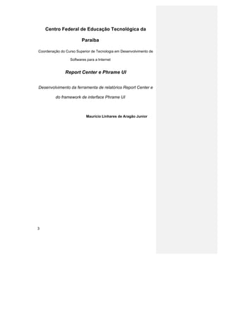 Centro Federal de Educação Tecnológica da

                         Paraíba

Coordenação do Curso Superior de Tecnologia em Desenvolvimento de

                  Softwares para a Internet


               Report Center e Phrame UI


Desenvolvimento da ferramenta de relatórios Report Center e

         do framework de interface Phrame UI



                           Maurício Linhares de Aragão Junior




3
 