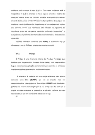 problemas mais comuns de uso do CVS. Entre estes problemas está a

incapacidade do CVS de renomear ou mover arquivos e manter o histórico de

alterações deles e a falta de “commits” atômicos, se enquanto você estiver

enviando dados para o servidor CVS ocorrer algum problema de qualquer um

dos lados, o envio de informações é parado mas as informações que já haviam

sido enviadas, mesmo que incompletas, são colocadas no repositório do

controle de versão, ele não garante transações no formato “all-of-nothing”, o

que pode causar problemas de informações inconsistentes ou desatualizadas

no servidor.

      Segundo estatísticas coletadas pela [CIA07] o Subversion hoje já

ultrapassou o uso do CVS para projetos open-source no mundo.




      2.4.2.                  PhElips


      O PhElips é uma ferramenta interna da Phoebus Tecnologia que

funciona como um gerenciador de casos (Issue Tracker), tanto para cadastrar

bugs e problemas nas aplicações como também para controlar as atividades

dos desenvolvedores e das equipes envolvidas no projeto.



        A ferramenta é baseada em uma antiga ferramenta open source

conhecida      como   Elips   ([ELP07]),   que   não   se   encontra   mais   em

desenvolvimento e o seu projeto no SourceForge ([SFN07]) está desativado,

portanto não há mais manutenção para o seu código. Isso fez com que a

própria empresa começasse a personalizar a aplicação conforme as suas

necessidades, o que vem acontecendo até os dias de hoje.
      30
 
