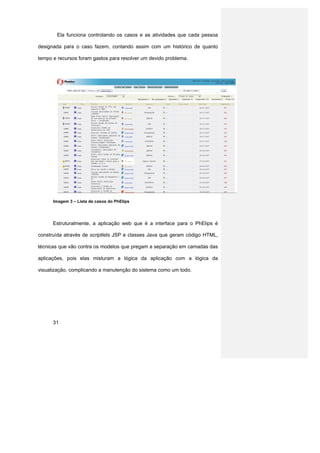 Ela funciona controlando os casos e as atividades que cada pessoa

designada para o caso fazem, contando assim com um histórico de quanto

tempo e recursos foram gastos para resolver um devido problema.




      Imagem 3 – Lista de casos do PhElips




      Estruturalmente, a aplicação web que é a interface para o PhElips é

construída através de scriptlets JSP e classes Java que geram código HTML,

técnicas que vão contra os modelos que pregam a separação em camadas das

aplicações, pois elas misturam a lógica da aplicação com a lógica da

visualização, complicando a manutenção do sistema como um todo.




      31
 