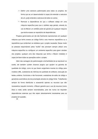 • Definir uma estrutura padronizada para todos os projetos, de

             forma que se um desenvolvedor é capaz de entender a estrutura

             de um, pode entender a estrutura de todos os outros;

          • Remover a dependência de que o software esteja em uma

             máquina específica para que o artefato seja gerado, através do

             uso do Maven um artefato pode ser gerado por qualquer máquina

             que tenha acesso ao repositório de dependências;

      Projetos gerenciados por ele são facilmente reproduzíveis em qualquer

máquina que tenha acesso ao código fonte e aos mesmos repositórios ou a

repositórios que contenham os artefatos que o projeto necessita. Desse modo

as pessoas responsáveis pelos “builds” não precisam sempre utilizar uma

máquina específica ou configurar um ambiente específico para gerar versões

dos projetos, qualquer uma das máquinas que tenha o Maven instalado é

capaz de fazer todas as operações sobre o projeto.

      Além das vantagens de padronização e da facilidade de se reproduzir os

builds, ele também contém diversos plugins que ajudam na garantia de

qualidade de código, como os que fazem engenharia reversa do código para

modelos UML, avaliadores de métricas de qualidade de software, execução de

testes unitários, funcionais e não funcionais, avaliadores de estilo de código e

geradores automáticos de documentação através do código fonte. Trabalhando

sempre de forma distribuída e acessando apenas os recursos que são

necessários naquele momento, o Maven garante que o uso de recursos (como

disco e rede) serão sempre racionalizados, pois ele nunca vai requisitar

dependências externas que não sejam absolutamente necessárias para os

projetos em questão.
       34
 