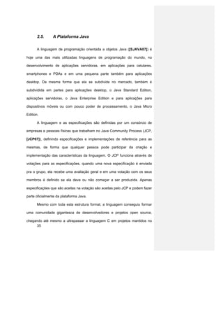 2.5.     A Plataforma Java


       A linguagem de programação orientada a objetos Java ([SJAVA07]) é

hoje uma das mais utilizadas linguagens de programação do mundo, no

desenvolvimento de aplicações servidoras, em aplicações para celulares,

smartphones e PDAs e em uma pequena parte também para aplicações

desktop. Da mesma forma que ela se subdivide no mercado, também é

subdividida em partes para aplicações desktop, o Java Standard Edition,

aplicações servidoras, o Java Enterprise Edition e para aplicações para

dispositivos móveis ou com pouco poder de processamento, o Java Micro

Edition.

       A linguagem e as especificações são definidas por um consórcio de

empresas e pessoas físicas que trabalham no Java Community Process (JCP,

[JCP07]), definindo especificações e implementações de referência para as

mesmas, de forma que qualquer pessoa pode participar da criação e

implementação das características da linguagem. O JCP funciona através de

votações para as especificações, quando uma nova especificação é enviada

pra o grupo, ela recebe uma avaliação geral e em uma votação com os seus

membros é definido se ela deve ou não começar a ser produzida. Apenas

especificações que são aceitas na votação são aceitas pelo JCP e podem fazer

parte oficialmente da plataforma Java.

       Mesmo com toda esta estrutura formal, a linguagem conseguiu formar

uma comunidade gigantesca de desenvolvedores e projetos open source,

chegando até mesmo a ultrapassar a linguagem C em projetos mantidos no
     35
 
