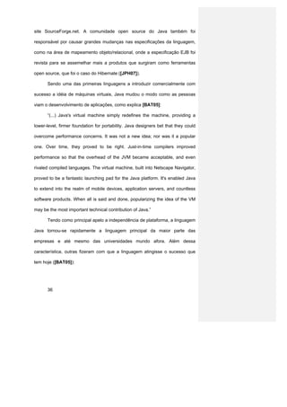 site SourceForge.net. A comunidade open source do Java também foi

responsável por causar grandes mudanças nas especificações da linguagem,

como na área de mapeamento objeto/relacional, onde a especificação EJB foi

revista para se assemelhar mais a produtos que surgiram como ferramentas

open source, que foi o caso do Hibernate ([JPH07]).

      Sendo uma das primeiras linguagens a introduzir comercialmente com

sucesso a idéia de máquinas virtuais, Java mudou o modo como as pessoas

viam o desenvolvimento de aplicações, como explica [BAT05]:

      “(...) Java's virtual machine simply redefines the machine, providing a

lower-level, firmer foundation for portability. Java designers bet that they could

overcome performance concerns. It was not a new idea; nor was it a popular

one. Over time, they proved to be right. Just-in-time compilers improved

performance so that the overhead of the JVM became acceptable, and even

rivaled compiled languages. The virtual machine, built into Netscape Navigator,

proved to be a fantastic launching pad for the Java platform. It's enabled Java

to extend into the realm of mobile devices, application servers, and countless

software products. When all is said and done, popularizing the idea of the VM

may be the most important technical contribution of Java.”

      Tendo como principal apelo a independência de plataforma, a linguagem

Java tornou-se rapidamente a linguagem principal da maior parte das

empresas e até mesmo das universidades mundo afora. Além dessa

característica, outras fizeram com que a linguagem atingisse o sucesso que

tem hoje ([BAT05]):




      36
 