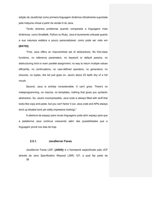 adição de JavaScript como primeira linguagem dinâmica oficialmente suportada

pela máquina virtual a partir da versão 6 do Java.

      Tendo diversos problemas quando comparada a linguagens mais

dinâmicas, como Smalltalk, Python ou Ruby, Java é duramente criticada quanto

a sua natureza estática e pouco personalizável, como pode ser visto em

[BAT05]:

      “First, Java offers an impoverished set of abstractions. No first-class

functions, no reference parameters, no keyword or default params, no

destructuring bind or even parallel assignment, no way to return multiple values

efficiently, no continuations, no user-defined operators, no generators, no

closures, no tuples...the list just goes on. Java's about 25 teeth shy of a full

mouth.

      Second, Java is entirely nonextensible. It can't grow. There's no

metaprogramming, no macros, no templates, nothing that gives you syntactic

abstraction. So, Java's incompressible. Java code is always filled with stuff that

looks like copy and paste, but you can't factor it out. Java code and APIs always

wind up bloated (and yet oddly impressive looking).”

      A abertura de espaço para novas linguagens pode abrir espaço para que

a plataforma Java continue crescendo além das possibilidades que a

linguagem provê nos dias de hoje.




           2.5.1.          JavaServer Faces


      JavaServer Faces (JSF, [JIA04]) é o framework especificado pelo JCP

através da Java Specification Request (JSR) 127, a qual faz parte da
      38
 