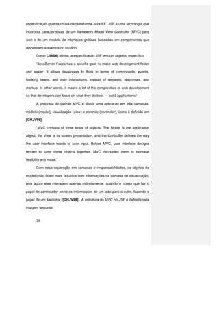 especificação guarda-chuva da plataforma Java EE. JSF é uma tecnologia que

incorpora características de um framework Model View Controller (MVC) para

web e de um modelo de interfaces gráficas baseadas em componentes que

respondem a eventos do usuário.

       Como [JIA04] afirma, a especificação JSF tem um objetivo específico:

       “JavaServer Faces has a specific goal: to make web development faster

and easier. It allows developers to think in terms of components, events,

backing beans, and their interactions, instead of requests, responses, and

markup. In other words, it masks a lot of the complexities of web development

so that developers can focus on what they do best — build applications.”

       A proposta do padrão MVC é dividir uma aplicação em três camadas:

modelo (model), visualização (view) e controle (controller), como é definido em

[GHJV98]:

       “MVC consists of three kinds of objects. The Model is the application

object, the View is its screen presentation, and the Controller defines the way

the user interface reacts to user input. Before MVC, user interface designs

tended to lump these objects together. MVC decouples them to increase

flexibility and reuse.“

       Com essa separação em camadas e responsabilidades, os objetos do

modelo não ficam mais poluídos com informações da camada de visualização,

pois agora eles interagem apenas indiretamente, quando o objeto que faz o

papel de controlador envia as informações de um lado para o outro, fazendo o

papel de um Mediator ([GHJV98]). A estrutura do MVC no JSF é definida pela

imagem seguinte:


       39
 