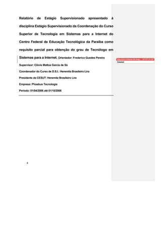 Relatório     de    Estágio     Supervisionado         apresentado   á

disciplina Estágio Supervisionado da Coordenação do Curso

Superior de Tecnologia em Sistemas para a Internet do

Centro Federal de Educação Tecnológica da Paraíba como

requisito parcial para obtenção do grau de Tecnólogo em

Sistemas para a Internet. Orientador: Frederico Guedes Pereira           Maurício Linhares de Arag…, 9/7/07 21:30
                                                                         Deleted:
Supervisor: Clóvis Mattos Garcia de Sá

Coordenador do Curso de D.S.I.: Heremita Brasileiro Lira

Presidente da CESUT: Heremita Brasileiro Lira

Empresa: Phoebus Tecnologia

Período: 01/04/2006 até 01/10/2006




      4
 