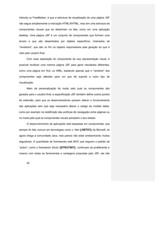 Velocity ou FreeMarker, é que a estrutura da visualização de uma página JSF

não segue simplesmente a marcação HTML/XHTML, mas sim uma estrutura de

componentes visuais que se desenham na tela, como em uma aplicação

desktop. Uma página JSF é um conjunto de componentes que formam uma

árvore e que são desenhados por objetos específicos, chamados de

“renderers”, que são no fim os objetos responsáveis pela geração do que é

visto pelo usuário final.

       Com essa separação do componente da sua representação visual, é

possível reutilizar uma mesma página JSF para gerar resultados diferentes,

como uma página em XUL ou WML, bastando apenas que o “renderer” dos

componentes seja alterado para um que dê suporte a outro tipo de

visualização.

       Além da personalização do modo pelo qual os componentes são

gerados para o usuário final, a especificação JSF também define outros pontos

de extensão, para que os desenvolvedores possam alterar o funcionamento

das aplicações sem que seja necessário alterar o código do modelo delas,

como por exemplo na redefinição das políticas de navegação entre páginas ou

no modo pelo qual os componentes visuais persistem o seu estado.

       O desenvolvimento de aplicações web baseadas em componentes, que

sempre foi fato comum em tecnologias como o .Net ([.NET07]) da Microsft, só

agora chega a comunidade Java, mas parece não estar arrebanhando muitos

seguidores. A quantidade de frameworks web MVC que seguem o padrão de

“action”, como o framework Struts ([STRUTS07]), continuam se proliferando e

mesmo com todas as ferramentas e vantagens propostas pelo JSF, ele não


       42
 