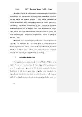 2.6.1.          SWT – Standard Widget Toolkit e JFace


      O SWT é o conjunto de componentes visuais desenvolvidos junto com o

projeto Eclipse para que não fosse necessário utilizar as bibliotecas padrão do

Java na criação das interfaces gráficas. O SWT acessa diretamente as

bibliotecas de interface gráfica e despacho de eventos do sistema operacional,

aumentando a performance das aplicações, já que a execução de código de

interface não ocorre mais na máquina virtual e sim diretamente em código

nativo sempre. O JFace é uma biblioteca de abstração para o uso do SWT, ele

provê facilidades para o programador, simplificando a criação de aplicações

utilizando o SWT.

      Mesmo não tendo implementações para todos os sistemas operacionais

suportados pela plataforma Java e apresentando alguns problemas nas suas

diversas implementações, o SWT é a escolha de uso da ferramenta Java mais

utilizada na atualidade, que é o Eclipse, e isso conta muito na sua adoção no

mercado, além das vantagens de performance e visualização.


      2.7.          Inversão de Controle


      O princípio da inversão de controle (Inversion of Control - IoC) tem como

objetivo oferecer uma maneira simples de prover dependências de objetos em

forma de componentes e gerenciar o ciclo de vida dessas dependências.

Containeres de IoC servem para fazer a ligação entre dependentes e

dependências, fazendo isso de várias maneiras diferentes. A IoC ainda se

subdivide em injeção de dependências (Dependency Injection) e busca por



      45
 