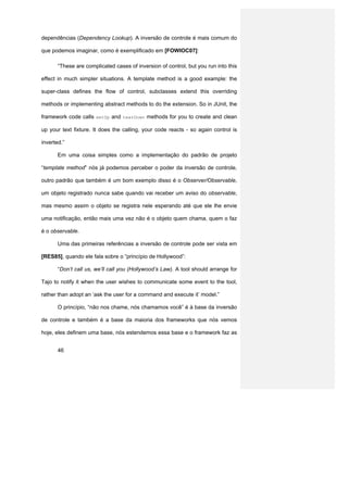 dependências (Dependency Lookup). A inversão de controle é mais comum do

que podemos imaginar, como é exemplificado em [FOWIOC07]:

       “These are complicated cases of inversion of control, but you run into this

effect in much simpler situations. A template method is a good example: the

super-class defines the flow of control, subclasses extend this overriding

methods or implementing abstract methods to do the extension. So in JUnit, the

framework code calls setUp and tearDown methods for you to create and clean

up your text fixture. It does the calling, your code reacts - so again control is

inverted.”

       Em uma coisa simples como a implementação do padrão de projeto

“template method” nós já podemos perceber o poder da inversão de controle,

outro padrão que também é um bom exemplo disso é o Observer/Observable,

um objeto registrado nunca sabe quando vai receber um aviso do observable,

mas mesmo assim o objeto se registra nele esperando até que ele lhe envie

uma notificação, então mais uma vez não é o objeto quem chama, quem o faz

é o observable.

       Uma das primeiras referências a inversão de controle pode ser vista em

[RES85], quando ele fala sobre o “princípio de Hollywood”:

       “Don‘t call us, we’ll call you (Hollywood’s Law). A tool should arrange for

Tajo to notify it when the user wishes to communicate some event to the tool,

rather than adopt an ‘ask the user for a command and execute it’ model.”

       O princípio, “não nos chame, nós chamamos você” é à base da inversão

de controle e também é a base da maioria dos frameworks que nós vemos

hoje, eles definem uma base, nós estendemos essa base e o framework faz as


       46
 