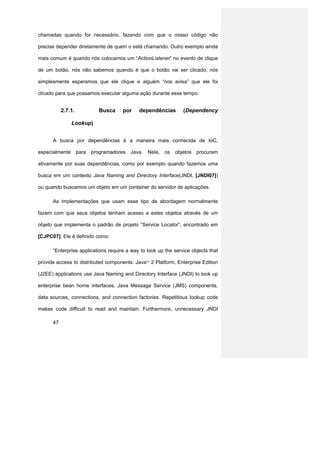 chamadas quando for necessário, fazendo com que o nosso código não

precise depender diretamente de quem o está chamando. Outro exemplo ainda

mais comum é quando nós colocamos um “ActionListener” no evento de clique

de um botão, nós não sabemos quando é que o botão vai ser clicado, nós

simplesmente esperamos que ele clique e alguém “nos avisa” que ele foi

clicado para que possamos executar alguma ação durante esse tempo.


           2.7.1.         Busca      por    dependências        (Dependency

               Lookup)


      A busca por dependências é a maneira mais conhecida de IoC,

especialmente para programadores Java. Nela, os objetos procuram

ativamente por suas dependências, como por exemplo quando fazemos uma

busca em um contexto Java Naming and Directory Interface(JNDI, [JNDI07])

ou quando buscamos um objeto em um container do servidor de aplicações.

      As implementações que usam esse tipo de abordagem normalmente

fazem com que seus objetos tenham acesso a estes objetos através de um

objeto que implementa o padrão de projeto “Service Locator”, encontrado em

[CJPC07]. Ele é definido como:

      “Enterprise applications require a way to look up the service objects that

provide access to distributed components. Java 2 Platform, Enterprise Edition
                                               TM




(J2EE) applications use Java Naming and Directory Interface (JNDI) to look up

enterprise bean home interfaces, Java Message Service (JMS) components,

data sources, connections, and connection factories. Repetitious lookup code

makes code difficult to read and maintain. Furthermore, unnecessary JNDI

      47
 
