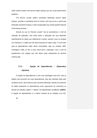 initial context creation and service object lookups can can cause performance

problems.

      The Service Locator pattern centralizes distributed service object

lookups, provides a centralized point of control, and may act as a cache that

eliminates redundant lookups. It also encapsulates any vendor-specific features

of the lookup process. “

      Através do uso do “Service Locator” nós já aumentamos o nível de

indireção da aplicação, mas ainda assim a aplicação tem que depender

explicitamente do objeto que implementa o locator, quando o que na verdade

nos interessa é o objeto que ele está buscando em algum lugar. O meio pelo

qual as dependências estão sendo encontradas, seja um contexto JNDI,

mensagens, EJBs, já não é mais visível para a aplicação, mas o nível de

acoplamento com objetos que não fazem parte diretamente do domínio

continua alto.




            2.7.2.            Injeção   de   dependências     –   (Dependecy

                 Injection)


      A injeção de dependências é uma nova abordagem para IoC, nela os

objetos não procuram por suas dependências, elas são inseridas neles pelo

container de IoC. Ela é feita de duas maneiras diferentes, através do construtor

do objeto (passando as dependências como argumentos do construtor) ou

através de métodos “getter” e “setters” da especificação JavaBeans ([JB07]).

A injeção de dependências é a melhor maneira de se trabalhar com IoC,


      48
 